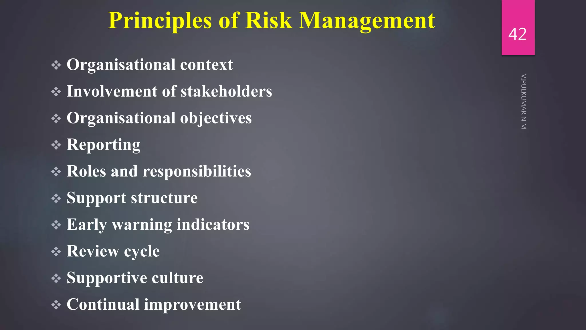 Principles of Risk Management
 Organisational context
 Involvement of stakeholders
 Organisational objectives
 Reporting
 Roles and responsibilities
 Support structure
 Early warning indicators
 Review cycle
 Supportive culture
 Continual improvement
42
 