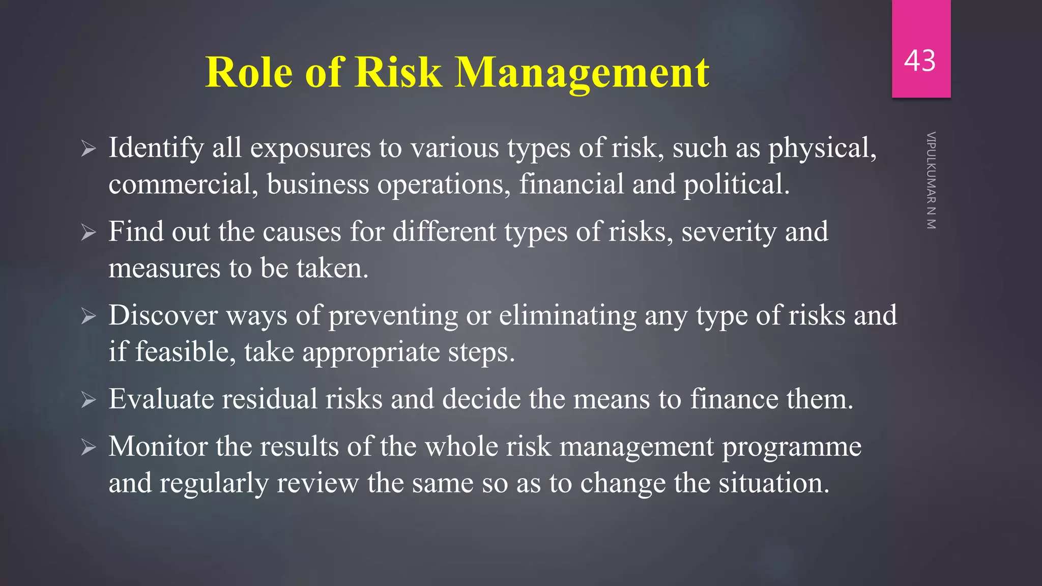 Role of Risk Management
 Identify all exposures to various types of risk, such as physical,
commercial, business operations, financial and political.
 Find out the causes for different types of risks, severity and
measures to be taken.
 Discover ways of preventing or eliminating any type of risks and
if feasible, take appropriate steps.
 Evaluate residual risks and decide the means to finance them.
 Monitor the results of the whole risk management programme
and regularly review the same so as to change the situation.
43
 