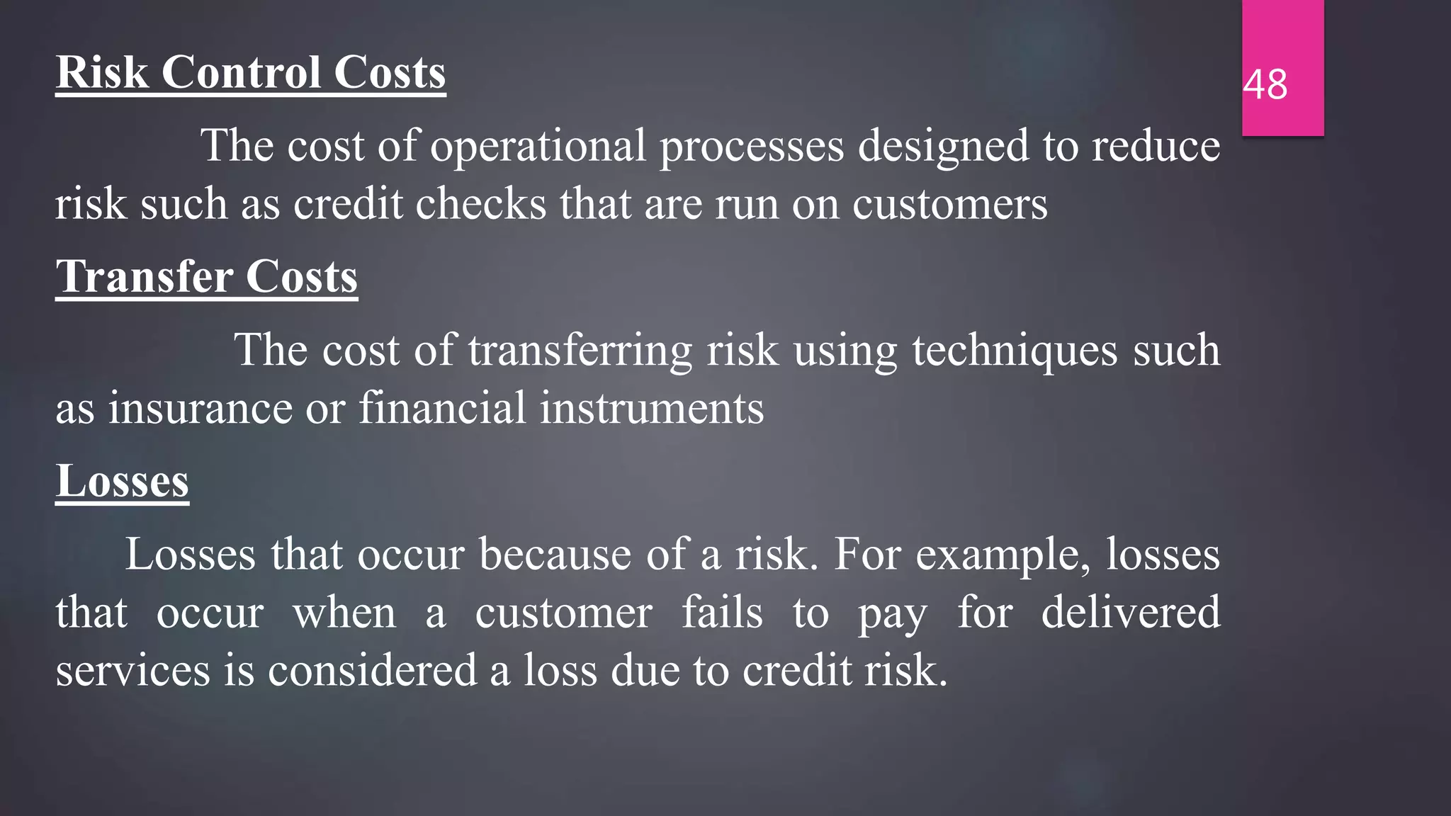 Risk Control Costs
The cost of operational processes designed to reduce
risk such as credit checks that are run on customers
Transfer Costs
The cost of transferring risk using techniques such
as insurance or financial instruments
Losses
Losses that occur because of a risk. For example, losses
that occur when a customer fails to pay for delivered
services is considered a loss due to credit risk.
48
 