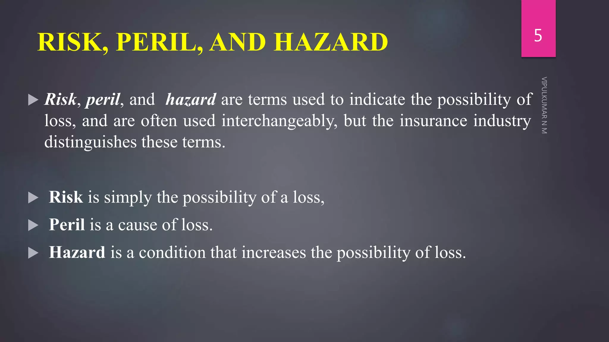 RISK, PERIL, AND HAZARD
 Risk, peril, and hazard are terms used to indicate the possibility of
loss, and are often used interchangeably, but the insurance industry
distinguishes these terms.
 Risk is simply the possibility of a loss,
 Peril is a cause of loss.
 Hazard is a condition that increases the possibility of loss.
5
 