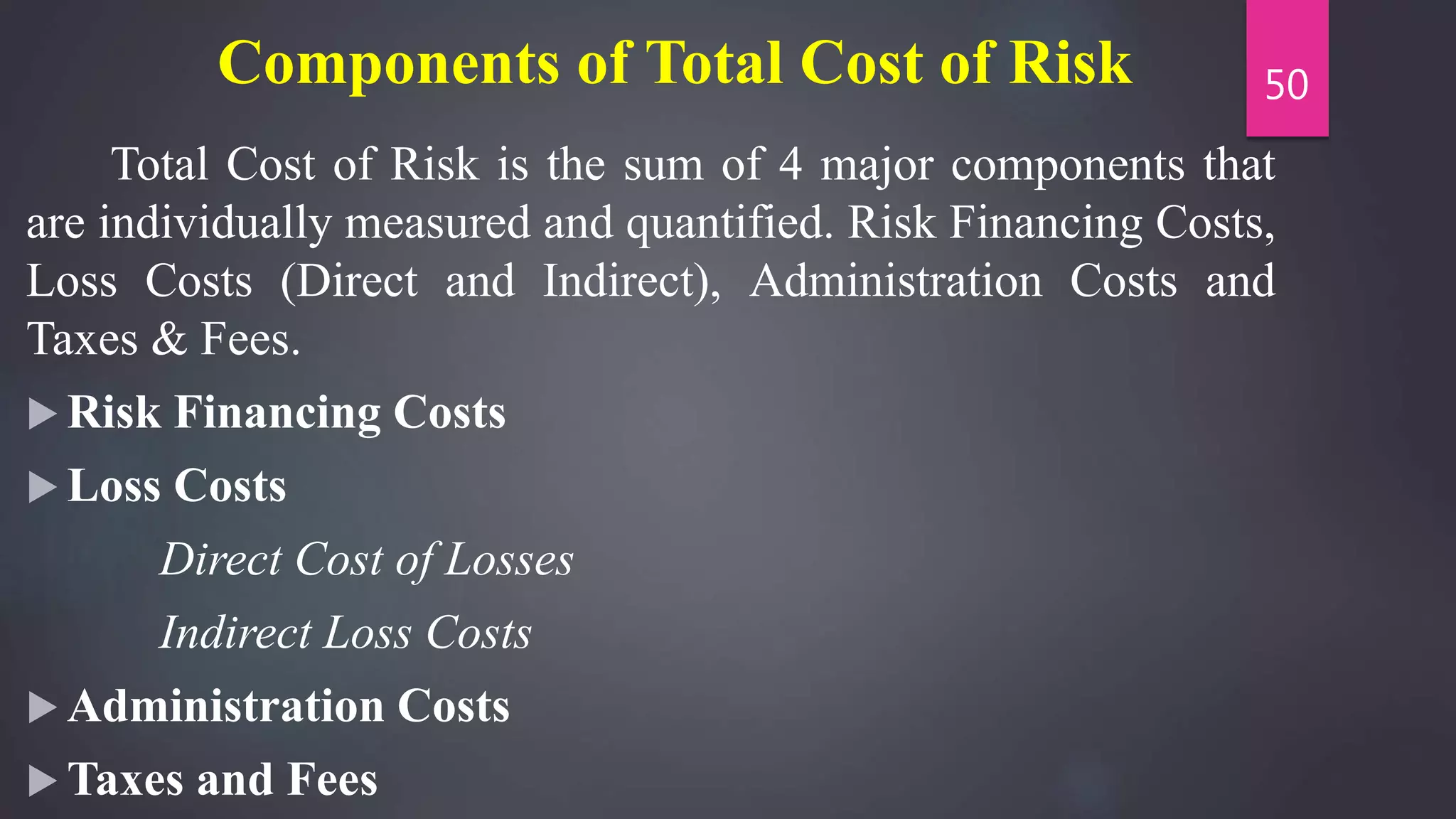 Components of Total Cost of Risk
Total Cost of Risk is the sum of 4 major components that
are individually measured and quantified. Risk Financing Costs,
Loss Costs (Direct and Indirect), Administration Costs and
Taxes & Fees.
 Risk Financing Costs
 Loss Costs
Direct Cost of Losses
Indirect Loss Costs
 Administration Costs
 Taxes and Fees
50
 