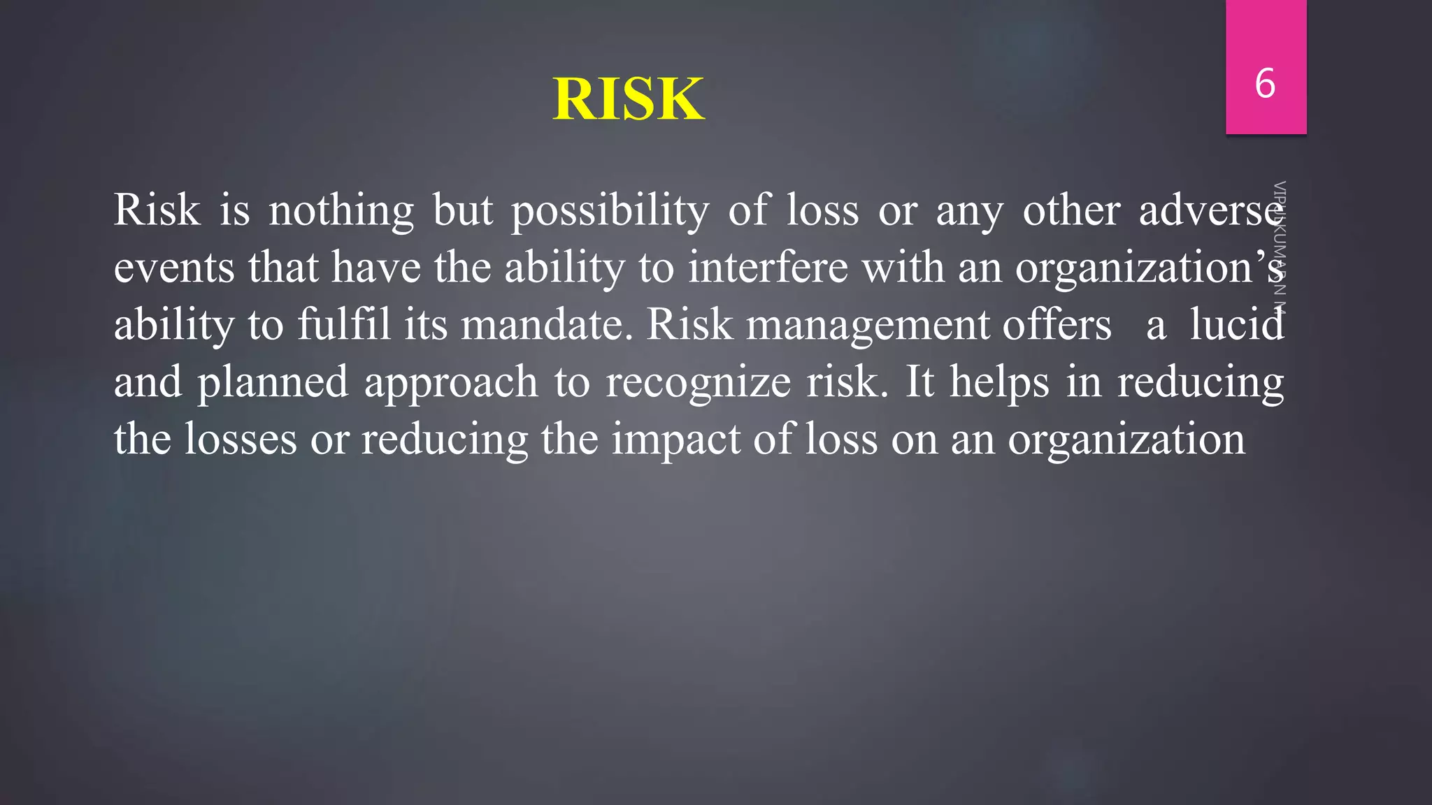 RISK
Risk is nothing but possibility of loss or any other adverse
events that have the ability to interfere with an organization’s
ability to fulfil its mandate. Risk management offers a lucid
and planned approach to recognize risk. It helps in reducing
the losses or reducing the impact of loss on an organization
6
 