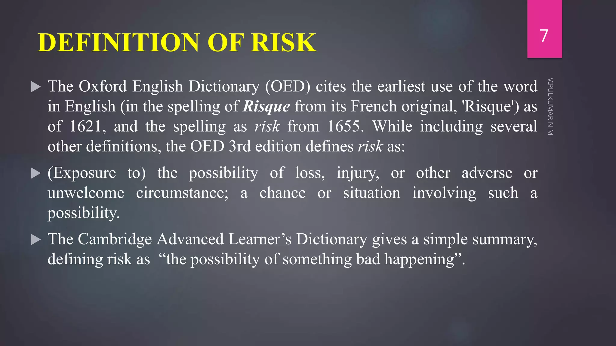 DEFINITION OF RISK
 The Oxford English Dictionary (OED) cites the earliest use of the word
in English (in the spelling of Risque from its French original, 'Risque') as
of 1621, and the spelling as risk from 1655. While including several
other definitions, the OED 3rd edition defines risk as:
 (Exposure to) the possibility of loss, injury, or other adverse or
unwelcome circumstance; a chance or situation involving such a
possibility.
 The Cambridge Advanced Learner’s Dictionary gives a simple summary,
defining risk as “the possibility of something bad happening”.
7
 