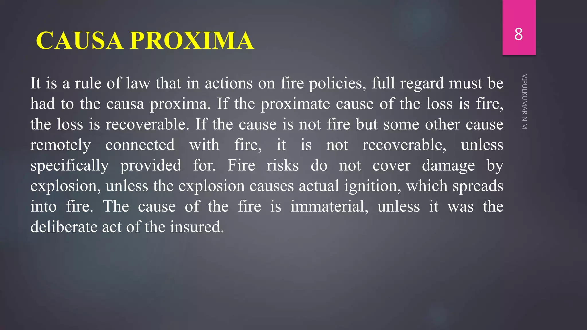 CAUSA PROXIMA
It is a rule of law that in actions on fire policies, full regard must be
had to the causa proxima. If the proximate cause of the loss is fire,
the loss is recoverable. If the cause is not fire but some other cause
remotely connected with fire, it is not recoverable, unless
specifically provided for. Fire risks do not cover damage by
explosion, unless the explosion causes actual ignition, which spreads
into fire. The cause of the fire is immaterial, unless it was the
deliberate act of the insured.
8
 