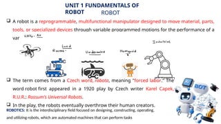10
UNIT 1 FUNDAMENTALS OF
ROBOT ROBOT
 A robot is a reprogrammable, multifunctional manipulator designed to move material, parts,
tools, or specialized devices through variable programmed motions for the performance of a
variety of tasks.
 The term comes from a Czech word, robota, meaning "forced labor." The
word robot first appeared in a 1920 play by Czech writer Karel Capek,
R.U.R.: Rossum's Universal Robots.
 In the play, the robots eventually overthrow their human creators.
ROBOTICS: It is the interdisciplinary field focused on designing, constructing, operating,
and utilizing robots, which are automated machines that can perform tasks
 