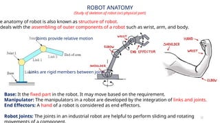 12
ROBOT ANATOMY
(Study of skeleton of robot (or) physical part)
Base: It the fixed part in the robot. It may move based on the requirement.
Manipulator: The manipulators in a robot are developed by the integration of links and joints.
End Effectors: A hand of a robot is considered as end effectors.
Robot Joints: The joints in an industrial robot are helpful to perform sliding and rotating
e anatomy of robot is also known as structure of robot.
deals with the assembling of outer components of a robot such as wrist, arm, and body.
Links are rigid members between joints
Joints provide relative motion
 