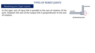 TYPES OF ROBOT JOINTS
Revolving joint (Type V-joint)
In this type, axis of input link is parallel to the axis of rotation of the
joint. However the axis of the output link is perpendicular to the axis
of rotation.
 
