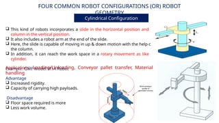 FOUR COMMON ROBOT CONFIGURATIONS (OR) ROBOT
GEOMETRY
Cylindrical Configuration
Advantage
 Increased rigidity.
 Capacity of carrying high payloads.
Disadvantage
 Floor space required is more
 Less work volume.
 This kind of robots incorporates a slide in the horizontal position and a
column in the vertical position.
 It also includes a robot arm at the end of the slide.
 Here, the slide is capable of moving in up & down motion with the help of
the column.
 In addition, it can reach the work space in a rotary movement as like a
cylinder.
Example: GMF Model M1A Robot
Applications: Loading/Unloading, Conveyor pallet transfer, Material
handling
 