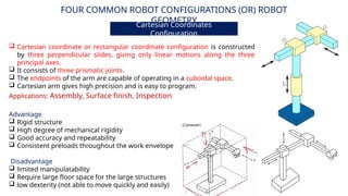 FOUR COMMON ROBOT CONFIGURATIONS (OR) ROBOT
GEOMETRY
Cartesian Coordinates
Configuration
Advantage
 Rigid structure
 High degree of mechanical rigidity
 Good accuracy and repeatability
 Consistent preloads throughout the work envelope
Disadvantage
 limited manipulatability
 Require large floor space for the large structures
 low dexterity (not able to move quickly and easily)
Applications: Assembly, Surface finish, Inspection
 Cartesian coordinate or rectangular coordinate configuration is constructed
by three perpendicular slides, giving only linear motions along the three
principal axes.
 It consists of three prismatic joints.
 The endpoints of the arm are capable of operating in a cuboidal space.
 Cartesian arm gives high precision and is easy to program.
 