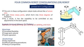 FOUR COMMON ROBOT CONFIGURATIONS (OR) ROBOT
GEOMETRY
Jointed Arm Configuration
Advantage
 Increased flexibility
 Huge work volume
 Quick operation
Disadvantage
 Very expensive
 Difficult operating procedures
 Plenty of components
Applications: Spray painting, spot welding, arc welding, and more.
 The arm in these configuration robots looks almost like a human
arm.
 It gets three rotary joints, which form into three degrees of
freedoms.
 As a result, it has the capability to be controlled at any
adjustments in the work space.
Example: Cincinnati Milacron T3 776 Robot
 