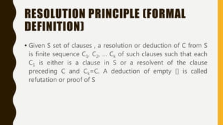 RESOLUTION PRINCIPLE (FORMAL
DEFINITION)
• Given S set of clauses , a resolution or deduction of C from S
is finite sequence C1, C2, … Ck of such clauses such that each
C1 is either is a clause in S or a resolvent of the clause
preceding C and Ck=C. A deduction of empty [] is called
refutation or proof of S
 