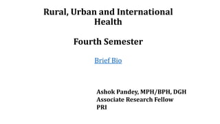 Rural, Urban and International
Health
Fourth Semester
Brief Bio
Ashok Pandey, MPH/BPH, DGH
Associate Research Fellow
PRI
 