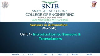 AI & DS | CIVIL | COMP | E&TC | MECH | MBA
Course:
Sensors in Automation
(304195B)
SNJB’s LATE SAU. K.B. JAIN
COLLEGE OF ENGINEERING
NEMINAGAR, CHANDWAD
NAAC ACCREDITED WITH “A” GRADE
Unit 1- Introduction to Sensors &
Transducers
 