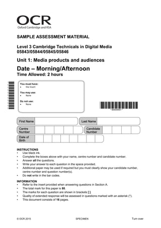 © OCR 2015 SPECIMEN Turn over
SAMPLE ASSESSMENT MATERIAL
Level 3 Cambridge Technicals in Digital Media
05843/05844/05845/05846
Unit 1: Media products and audiences
Date – Morning/Afternoon
Time Allowed: 2 hours
INSTRUCTIONS
• Use black ink.
• Complete the boxes above with your name, centre number and candidate number.
• Answer all the questions.
• Write your answer to each question in the space provided.
• Additional paper may be used if required but you must clearly show your candidate number,
centre number and question number(s).
• Do not write in the bar codes.
INFORMATION
• Refer to the insert provided when answering questions in Section A.
• The total mark for this paper is 80.
• The marks for each question are shown in brackets [ ].
• Quality of extended response will be assessed in questions marked with an asterisk (*).
• This document consists of 16 pages.
You must have:
 the Insert
You may use:
 None
Do not use:
 None
 