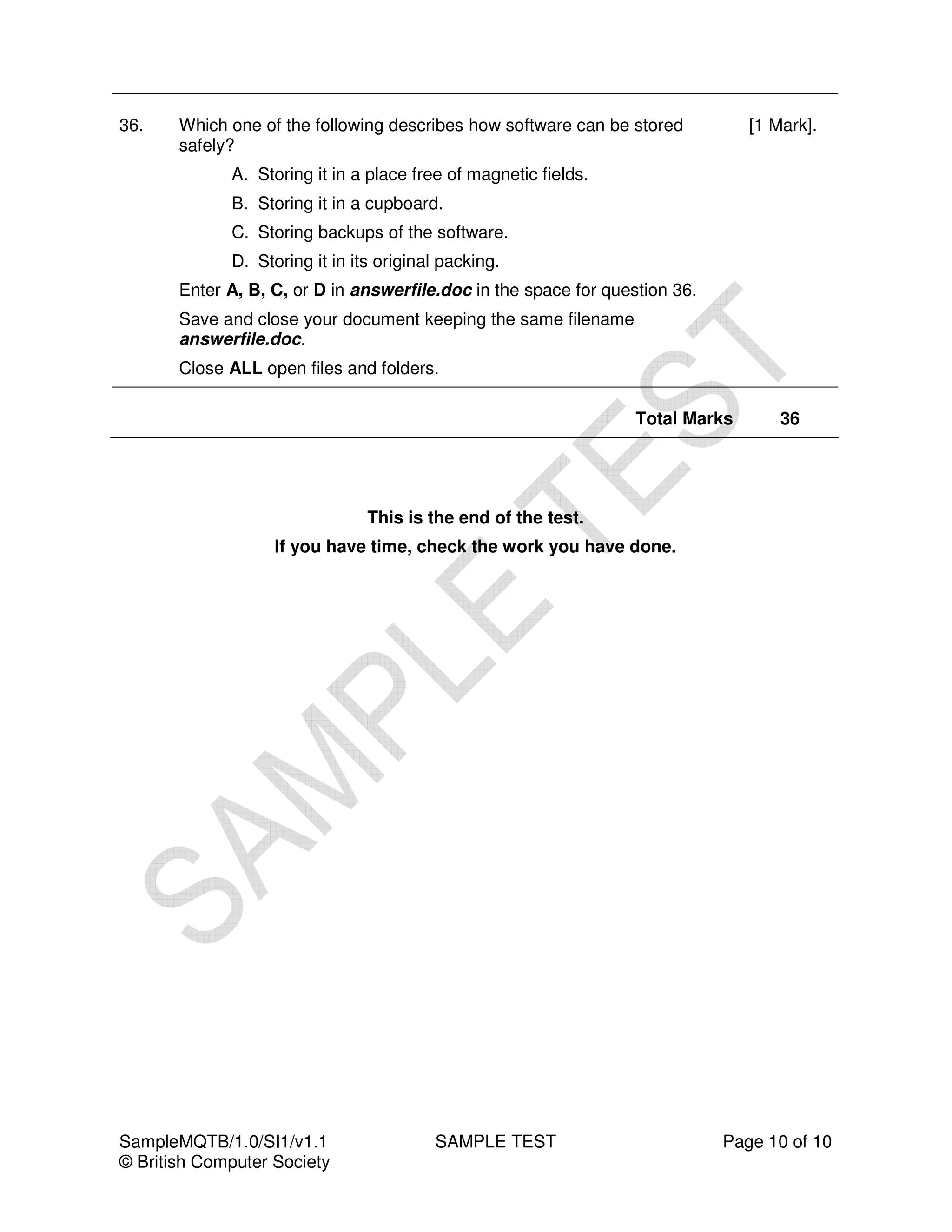 36.    Which one of the following describes how software can be stored          [1 Mark].
       safely?
             A. Storing it in a place free of magnetic fields.
             B. Storing it in a cupboard.
             C. Storing backups of the software.
             D. Storing it in its original packing.
       Enter A, B, C, or D in answerfile.doc in the space for question 36.
       Save and close your document keeping the same filename
       answerfile.doc.
       Close ALL open files and folders.

                                                                  Total Marks       36




                                This is the end of the test.
                   If you have time, check the work you have done.




SampleMQTB/1.0/SI1/v1.1                  SAMPLE TEST                         Page 10 of 10
© British Computer Society
 