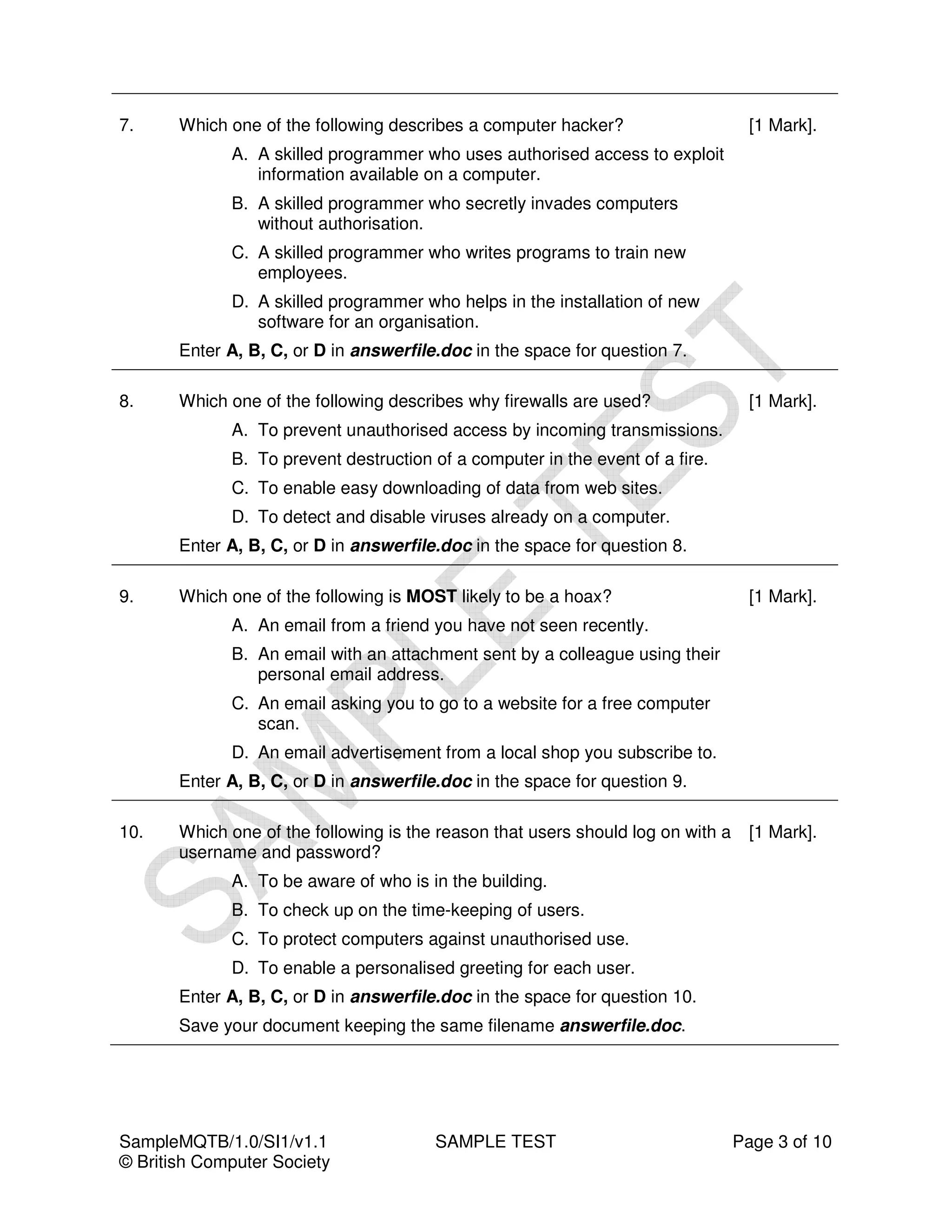 7.     Which one of the following describes a computer hacker?                      [1 Mark].
             A. A skilled programmer who uses authorised access to exploit
                information available on a computer.
             B. A skilled programmer who secretly invades computers
                without authorisation.
             C. A skilled programmer who writes programs to train new
                employees.
             D. A skilled programmer who helps in the installation of new
                software for an organisation.
       Enter A, B, C, or D in answerfile.doc in the space for question 7.

8.     Which one of the following describes why firewalls are used?                 [1 Mark].
             A. To prevent unauthorised access by incoming transmissions.
             B. To prevent destruction of a computer in the event of a fire.
             C. To enable easy downloading of data from web sites.
             D. To detect and disable viruses already on a computer.
       Enter A, B, C, or D in answerfile.doc in the space for question 8.

9.     Which one of the following is MOST likely to be a hoax?                      [1 Mark].
             A. An email from a friend you have not seen recently.
             B. An email with an attachment sent by a colleague using their
                personal email address.
             C. An email asking you to go to a website for a free computer
                scan.
             D. An email advertisement from a local shop you subscribe to.
       Enter A, B, C, or D in answerfile.doc in the space for question 9.

10.    Which one of the following is the reason that users should log on with a     [1 Mark].
       username and password?
             A. To be aware of who is in the building.
             B. To check up on the time-keeping of users.
             C. To protect computers against unauthorised use.
             D. To enable a personalised greeting for each user.
       Enter A, B, C, or D in answerfile.doc in the space for question 10.
       Save your document keeping the same filename answerfile.doc.




SampleMQTB/1.0/SI1/v1.1                 SAMPLE TEST                               Page 3 of 10
© British Computer Society
 
