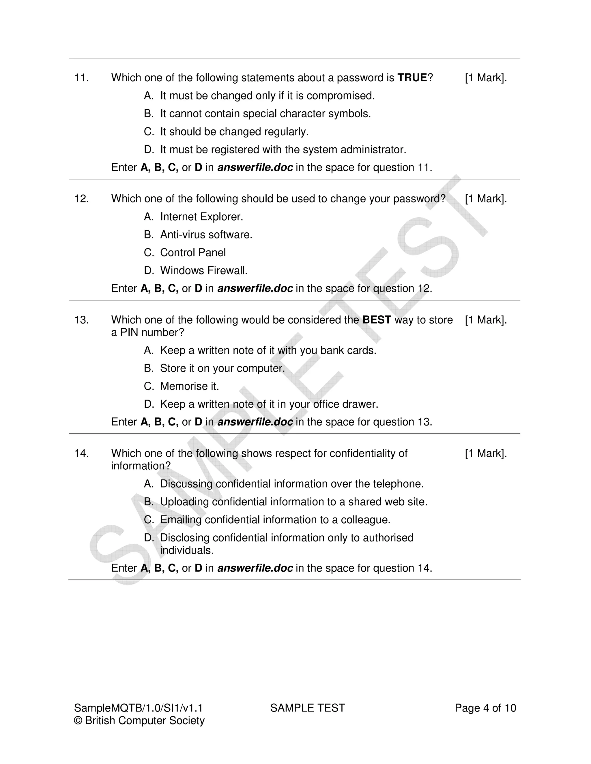 11.    Which one of the following statements about a password is TRUE?          [1 Mark].
             A. It must be changed only if it is compromised.
             B. It cannot contain special character symbols.
             C. It should be changed regularly.
             D. It must be registered with the system administrator.
       Enter A, B, C, or D in answerfile.doc in the space for question 11.

12.    Which one of the following should be used to change your password?       [1 Mark].
             A. Internet Explorer.
             B. Anti-virus software.
             C. Control Panel
             D. Windows Firewall.
       Enter A, B, C, or D in answerfile.doc in the space for question 12.

13.    Which one of the following would be considered the BEST way to store     [1 Mark].
       a PIN number?
             A. Keep a written note of it with you bank cards.
             B. Store it on your computer.
             C. Memorise it.
             D. Keep a written note of it in your office drawer.
       Enter A, B, C, or D in answerfile.doc in the space for question 13.

14.    Which one of the following shows respect for confidentiality of          [1 Mark].
       information?
             A. Discussing confidential information over the telephone.
             B. Uploading confidential information to a shared web site.
             C. Emailing confidential information to a colleague.
             D. Disclosing confidential information only to authorised
                individuals.
       Enter A, B, C, or D in answerfile.doc in the space for question 14.




SampleMQTB/1.0/SI1/v1.1                 SAMPLE TEST                           Page 4 of 10
© British Computer Society
 