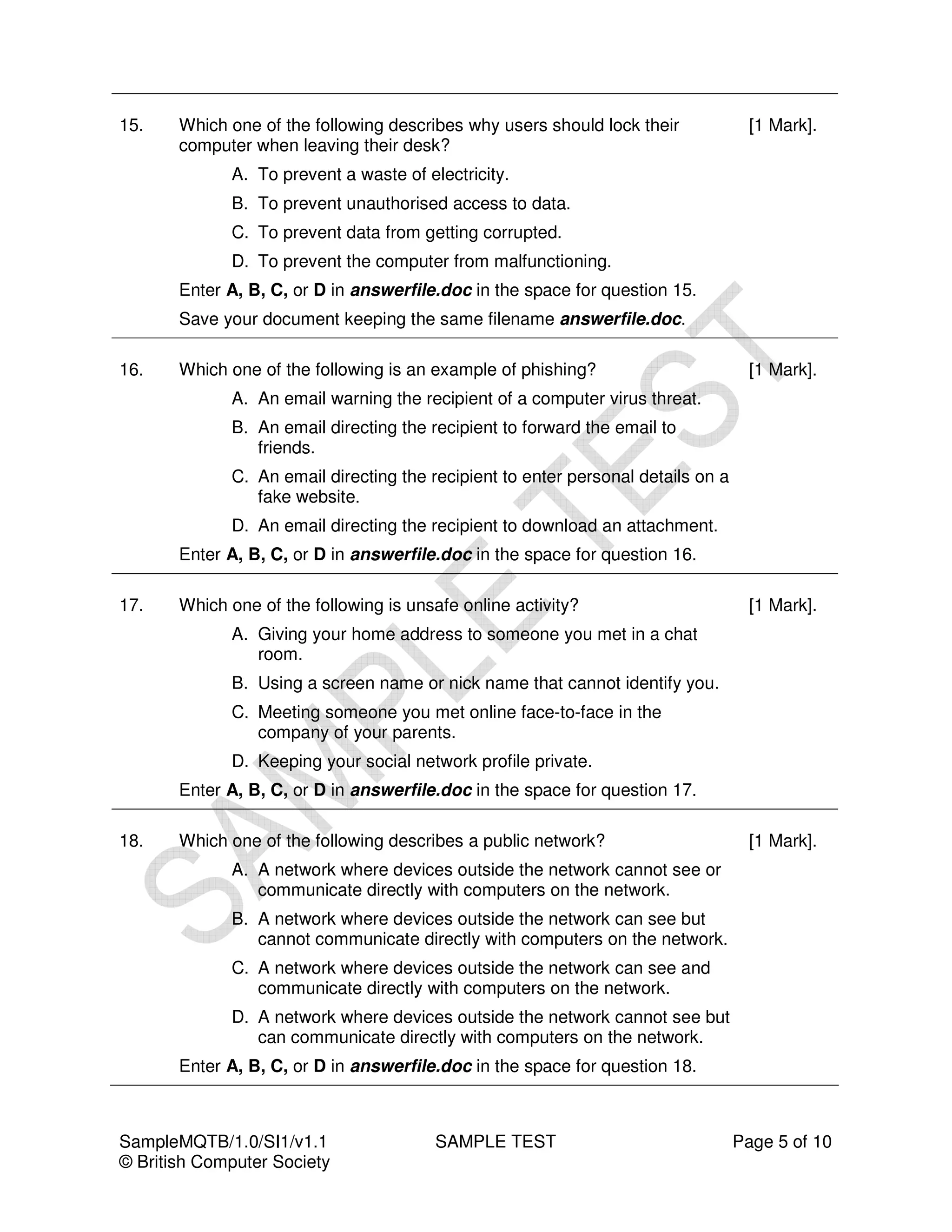 15.    Which one of the following describes why users should lock their             [1 Mark].
       computer when leaving their desk?
             A. To prevent a waste of electricity.
             B. To prevent unauthorised access to data.
             C. To prevent data from getting corrupted.
             D. To prevent the computer from malfunctioning.
       Enter A, B, C, or D in answerfile.doc in the space for question 15.
       Save your document keeping the same filename answerfile.doc.

16.    Which one of the following is an example of phishing?                        [1 Mark].
             A. An email warning the recipient of a computer virus threat.
             B. An email directing the recipient to forward the email to
                friends.
             C. An email directing the recipient to enter personal details on a
                fake website.
             D. An email directing the recipient to download an attachment.
       Enter A, B, C, or D in answerfile.doc in the space for question 16.

17.    Which one of the following is unsafe online activity?                        [1 Mark].
             A. Giving your home address to someone you met in a chat
                room.
             B. Using a screen name or nick name that cannot identify you.
             C. Meeting someone you met online face-to-face in the
                company of your parents.
             D. Keeping your social network profile private.
       Enter A, B, C, or D in answerfile.doc in the space for question 17.

18.    Which one of the following describes a public network?                       [1 Mark].
             A. A network where devices outside the network cannot see or
                communicate directly with computers on the network.
             B. A network where devices outside the network can see but
                cannot communicate directly with computers on the network.
             C. A network where devices outside the network can see and
                communicate directly with computers on the network.
             D. A network where devices outside the network cannot see but
                can communicate directly with computers on the network.
       Enter A, B, C, or D in answerfile.doc in the space for question 18.



SampleMQTB/1.0/SI1/v1.1                 SAMPLE TEST                               Page 5 of 10
© British Computer Society
 