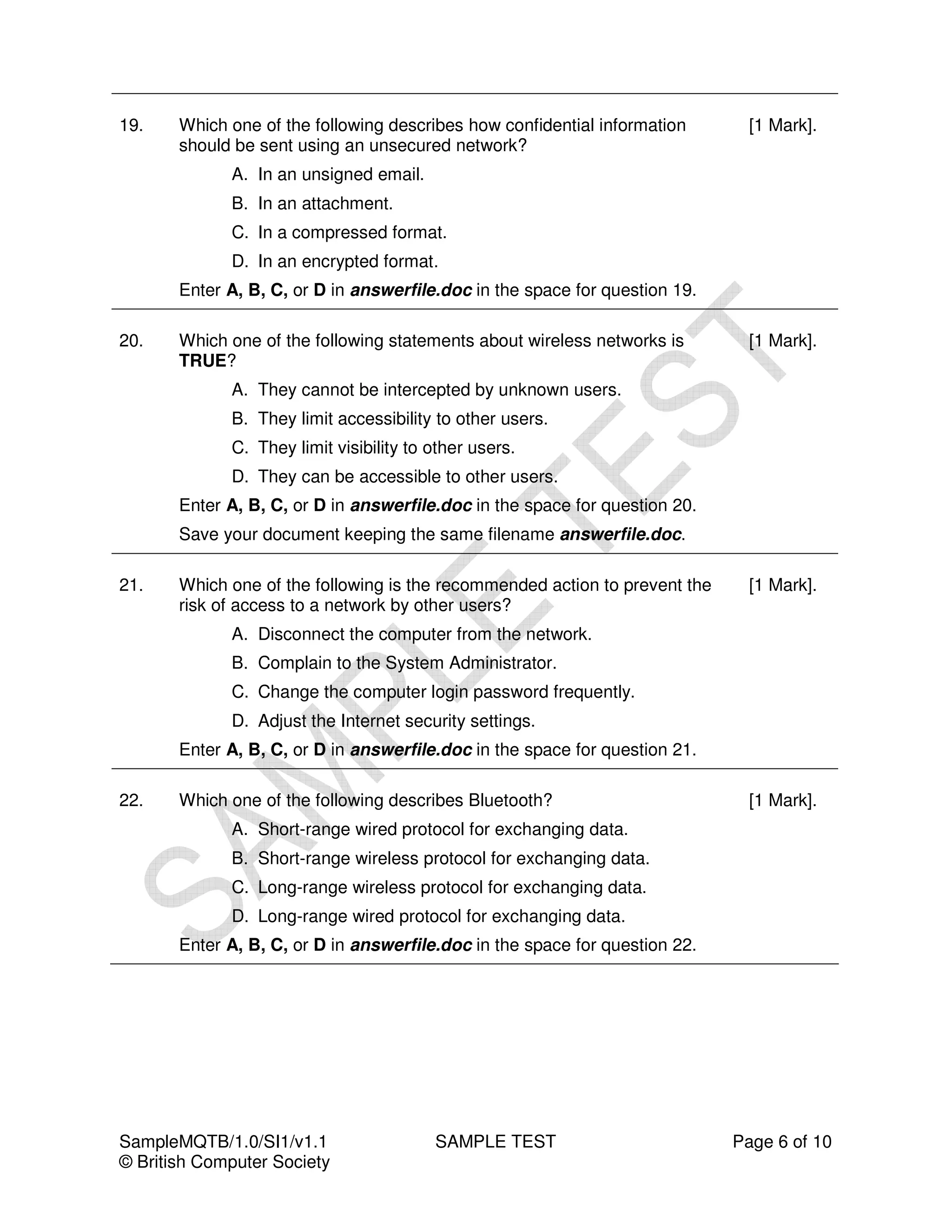 19.    Which one of the following describes how confidential information       [1 Mark].
       should be sent using an unsecured network?
             A. In an unsigned email.
             B. In an attachment.
             C. In a compressed format.
             D. In an encrypted format.
       Enter A, B, C, or D in answerfile.doc in the space for question 19.

20.    Which one of the following statements about wireless networks is        [1 Mark].
       TRUE?
             A. They cannot be intercepted by unknown users.
             B. They limit accessibility to other users.
             C. They limit visibility to other users.
             D. They can be accessible to other users.
       Enter A, B, C, or D in answerfile.doc in the space for question 20.
       Save your document keeping the same filename answerfile.doc.

21.    Which one of the following is the recommended action to prevent the     [1 Mark].
       risk of access to a network by other users?
             A. Disconnect the computer from the network.
             B. Complain to the System Administrator.
             C. Change the computer login password frequently.
             D. Adjust the Internet security settings.
       Enter A, B, C, or D in answerfile.doc in the space for question 21.

22.    Which one of the following describes Bluetooth?                         [1 Mark].
             A. Short-range wired protocol for exchanging data.
             B. Short-range wireless protocol for exchanging data.
             C. Long-range wireless protocol for exchanging data.
             D. Long-range wired protocol for exchanging data.
       Enter A, B, C, or D in answerfile.doc in the space for question 22.




SampleMQTB/1.0/SI1/v1.1                  SAMPLE TEST                         Page 6 of 10
© British Computer Society
 