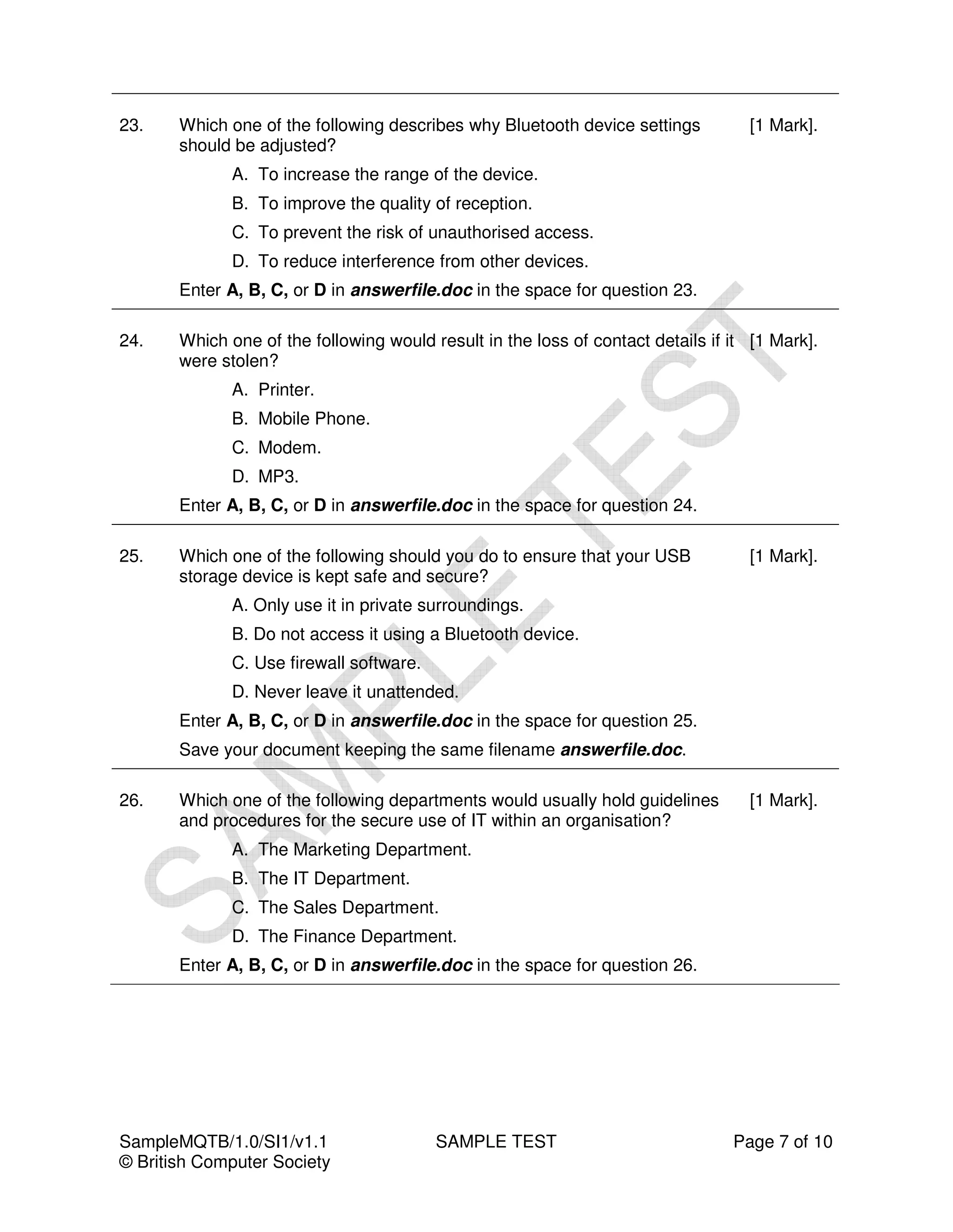 23.    Which one of the following describes why Bluetooth device settings          [1 Mark].
       should be adjusted?
              A. To increase the range of the device.
              B. To improve the quality of reception.
              C. To prevent the risk of unauthorised access.
              D. To reduce interference from other devices.
       Enter A, B, C, or D in answerfile.doc in the space for question 23.

24.    Which one of the following would result in the loss of contact details if it [1 Mark].
       were stolen?
              A. Printer.
              B. Mobile Phone.
              C. Modem.
              D. MP3.
       Enter A, B, C, or D in answerfile.doc in the space for question 24.

25.    Which one of the following should you do to ensure that your USB            [1 Mark].
       storage device is kept safe and secure?
              A. Only use it in private surroundings.
              B. Do not access it using a Bluetooth device.
              C. Use firewall software.
              D. Never leave it unattended.
       Enter A, B, C, or D in answerfile.doc in the space for question 25.
       Save your document keeping the same filename answerfile.doc.

26.    Which one of the following departments would usually hold guidelines        [1 Mark].
       and procedures for the secure use of IT within an organisation?
              A. The Marketing Department.
              B. The IT Department.
              C. The Sales Department.
              D. The Finance Department.
       Enter A, B, C, or D in answerfile.doc in the space for question 26.




SampleMQTB/1.0/SI1/v1.1                   SAMPLE TEST                            Page 7 of 10
© British Computer Society
 