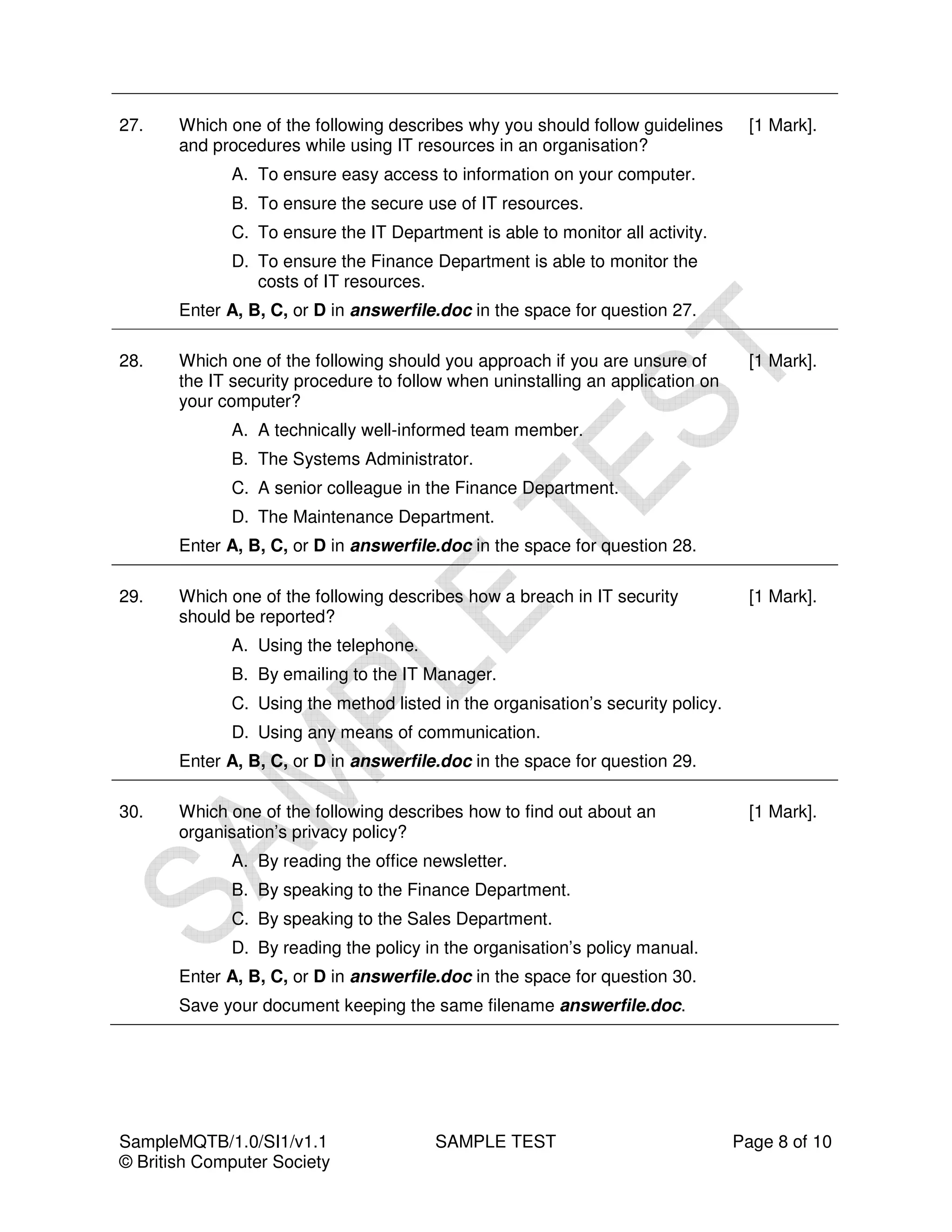27.    Which one of the following describes why you should follow guidelines       [1 Mark].
       and procedures while using IT resources in an organisation?
             A. To ensure easy access to information on your computer.
             B. To ensure the secure use of IT resources.
             C. To ensure the IT Department is able to monitor all activity.
             D. To ensure the Finance Department is able to monitor the
                costs of IT resources.
       Enter A, B, C, or D in answerfile.doc in the space for question 27.

28.    Which one of the following should you approach if you are unsure of         [1 Mark].
       the IT security procedure to follow when uninstalling an application on
       your computer?
             A. A technically well-informed team member.
             B. The Systems Administrator.
             C. A senior colleague in the Finance Department.
             D. The Maintenance Department.
       Enter A, B, C, or D in answerfile.doc in the space for question 28.

29.    Which one of the following describes how a breach in IT security            [1 Mark].
       should be reported?
             A. Using the telephone.
             B. By emailing to the IT Manager.
             C. Using the method listed in the organisation’s security policy.
             D. Using any means of communication.
       Enter A, B, C, or D in answerfile.doc in the space for question 29.

30.    Which one of the following describes how to find out about an               [1 Mark].
       organisation’s privacy policy?
             A. By reading the office newsletter.
             B. By speaking to the Finance Department.
             C. By speaking to the Sales Department.
             D. By reading the policy in the organisation’s policy manual.
       Enter A, B, C, or D in answerfile.doc in the space for question 30.
       Save your document keeping the same filename answerfile.doc.




SampleMQTB/1.0/SI1/v1.1                 SAMPLE TEST                              Page 8 of 10
© British Computer Society
 