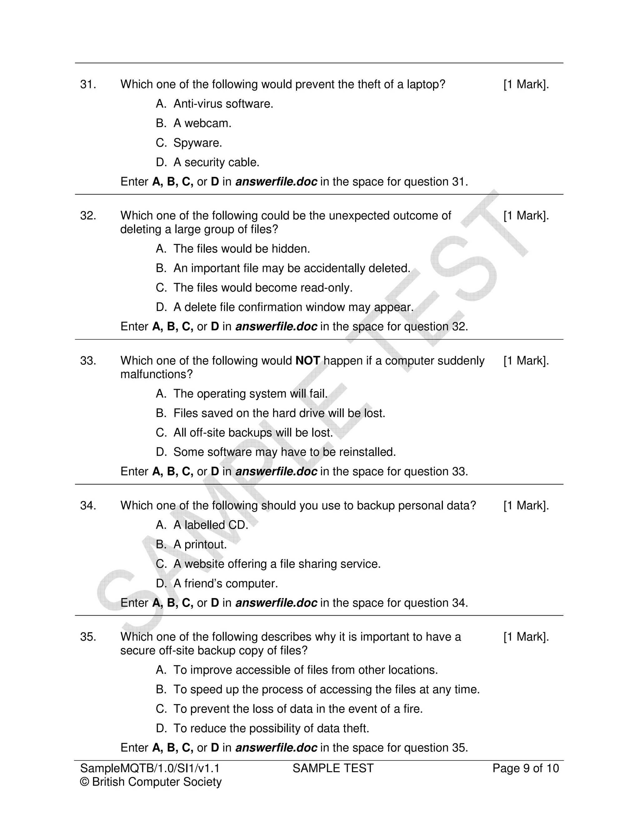 31.    Which one of the following would prevent the theft of a laptop?          [1 Mark].
             A. Anti-virus software.
             B. A webcam.
             C. Spyware.
             D. A security cable.
       Enter A, B, C, or D in answerfile.doc in the space for question 31.

32.    Which one of the following could be the unexpected outcome of            [1 Mark].
       deleting a large group of files?
             A. The files would be hidden.
             B. An important file may be accidentally deleted.
             C. The files would become read-only.
             D. A delete file confirmation window may appear.
       Enter A, B, C, or D in answerfile.doc in the space for question 32.

33.    Which one of the following would NOT happen if a computer suddenly       [1 Mark].
       malfunctions?
             A. The operating system will fail.
             B. Files saved on the hard drive will be lost.
             C. All off-site backups will be lost.
             D. Some software may have to be reinstalled.
       Enter A, B, C, or D in answerfile.doc in the space for question 33.

34.    Which one of the following should you use to backup personal data?       [1 Mark].
             A. A labelled CD.
             B. A printout.
             C. A website offering a file sharing service.
             D. A friend’s computer.
       Enter A, B, C, or D in answerfile.doc in the space for question 34.

35.    Which one of the following describes why it is important to have a       [1 Mark].
       secure off-site backup copy of files?
             A. To improve accessible of files from other locations.
             B. To speed up the process of accessing the files at any time.
             C. To prevent the loss of data in the event of a fire.
             D. To reduce the possibility of data theft.
       Enter A, B, C, or D in answerfile.doc in the space for question 35.
SampleMQTB/1.0/SI1/v1.1                  SAMPLE TEST                          Page 9 of 10
© British Computer Society
 