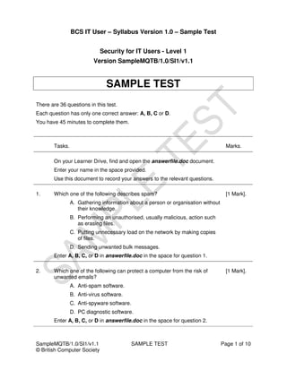 BCS IT User – Syllabus Version 1.0 – Sample Test


                             Security for IT Users - Level 1
                          Version SampleMQTB/1.0/SI1/v1.1


                               SAMPLE TEST
There are 36 questions in this test.
Each question has only one correct answer: A, B, C or D.
You have 45 minutes to complete them.



       Tasks.                                                                       Marks.

       On your Learner Drive, find and open the answerfile.doc document.
       Enter your name in the space provided.
       Use this document to record your answers to the relevant questions.

1.     Which one of the following describes spam?                                   [1 Mark].
                A. Gathering information about a person or organisation without
                   their knowledge.
                B. Performing an unauthorised, usually malicious, action such
                   as erasing files.
                C. Putting unnecessary load on the network by making copies
                   of files.
                D. Sending unwanted bulk messages.
       Enter A, B, C, or D in answerfile.doc in the space for question 1.

2.     Which one of the following can protect a computer from the risk of           [1 Mark].
       unwanted emails?
                A. Anti-spam software.
                B. Anti-virus software.
                C. Anti-spyware software.
                D. PC diagnostic software.
       Enter A, B, C, or D in answerfile.doc in the space for question 2.



SampleMQTB/1.0/SI1/v1.1                   SAMPLE TEST                             Page 1 of 10
© British Computer Society
 