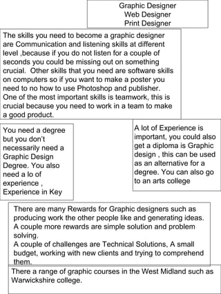 Graphic Designer
Web Designer
Print Designer
The skills you need to become a graphic designer
are Communication and listening skills at different
level ,because if you do not listen for a couple of
seconds you could be missing out on something
crucial. Other skills that you need are software skills
on computers so if you want to make a poster you
need to no how to use Photoshop and publisher.
One of the most important skills is teamwork, this is
crucial because you need to work in a team to make
a good product.
You need a degree
but you don’t
necessarily need a
Graphic Design
Degree. You also
need a lo of
experience ,
Experience in Key
A lot of Experience is
important, you could also
get a diploma is Graphic
design , this can be used
as an alternative for a
degree. You can also go
to an arts college
There are many Rewards for Graphic designers such as
producing work the other people like and generating ideas.
A couple more rewards are simple solution and problem
solving.
A couple of challenges are Technical Solutions, A small
budget, working with new clients and trying to comprehend
them.
There a range of graphic courses in the West Midland such as
Warwickshire college.
 