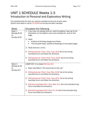 ENGL 208 Personal and Exploratory Writing Page 1 of 2
UNIT 1 SCHEDULE Weeks 1-3
Introduction to Personal and Exploratory Writing
The schedule lists the work you need to complete by the end of each week.
Submit work listed in red by 11:59 PM on the day and date indicated.
Table 1
Week Complete the Following
Week 1
Monday 8/23
to
Sunday 8/29
1. If you have not already done so, read the syllabus. Next, go to the
Orientation on the bblearn menu and complete all work on this
page.
2. Read:
• Imitative to-Do Essay Assignment Sheet
• "The Compost Heap" (posted to Readings on the project page)
3. Study lectures 1 and 2.
4. Writing Exercise 1 Part 1 Due: Tues. 8/24 Go to the writing
exercises forum and follow the directions.
5. Writing Exercise 1 Part 2 Due: Thurs. 8/26. Go to the writing
exercises forum and follow the directions.
Week 2
Monday 8/30
to
Sunday 9/5
LABOR DAY: UI is closed Monday 9/6.
1. Read Jody Mace's "The Insomniac's to Do List."
2. Writing Exercise 2 Part 1 Due: Mon. 8/30. Go to the writing
exercises forum and follow the directions.
3. Writing Exercise 2 Part 2 Due: Tues. 8/31. Go to the writing
exercises forum and follow the directions.
4. Brainstorming Ideas Part 1 Due: Wed. 9/1. Go to the brainstorming
forum and follow the directions.
5. Brainstorming Ideas Part 2 Due: Fri. 9/3 Go to the brainstorming
forum and follow the directions.
 