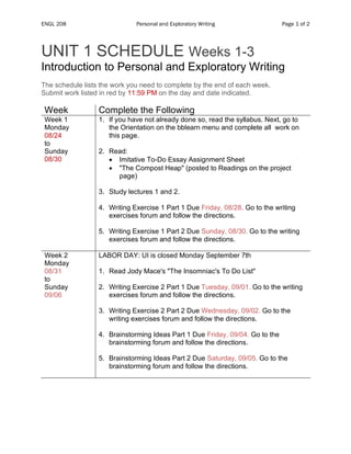 ENGL 208 Personal and Exploratory Writing Page 1 of 2
UNIT 1 SCHEDULE Weeks 1-3
Introduction to Personal and Exploratory Writing
The schedule lists the work you need to complete by the end of each week.
Submit work listed in red by 11:59 PM on the day and date indicated.
Week Complete the Following
Week 1
Monday
08/24
to
Sunday
08/30
1. If you have not already done so, read the syllabus. Next, go to
the Orientation on the bblearn menu and complete all work on
this page.
2. Read:
• Imitative To-Do Essay Assignment Sheet
• "The Compost Heap" (posted to Readings on the project
page)
3. Study lectures 1 and 2.
4. Writing Exercise 1 Part 1 Due Friday, 08/28. Go to the writing
exercises forum and follow the directions.
5. Writing Exercise 1 Part 2 Due Sunday, 08/30. Go to the writing
exercises forum and follow the directions.
Week 2
Monday
08/31
to
Sunday
09/06
LABOR DAY: UI is closed Monday September 7th
1. Read Jody Mace's "The Insomniac's To Do List"
2. Writing Exercise 2 Part 1 Due Tuesday, 09/01. Go to the writing
exercises forum and follow the directions.
3. Writing Exercise 2 Part 2 Due Wednesday, 09/02. Go to the
writing exercises forum and follow the directions.
4. Brainstorming Ideas Part 1 Due Friday, 09/04. Go to the
brainstorming forum and follow the directions.
5. Brainstorming Ideas Part 2 Due Saturday, 09/05. Go to the
brainstorming forum and follow the directions.
 