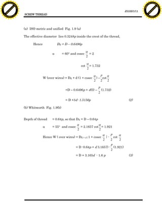 F T ra n sf o                                                                                                                        F T ra n sf o
          PD                   rm                                                                                                              PD                   rm
      Y                                                                                                                                    Y
 Y




                                                                                                                                      Y
                                er




                                                                                                                                                                     er
ABB




                                                                                                                                     ABB
                          y




                                                                                                                                                               y
                       bu




                                                                                                                                                            bu
                                    2.0




                                                                                                                                                                         2.0
                     to




                                                                                                                                                          to
                  re




                                                                                                                                                       re
                                                                                                                        J3103/1/11
                he




                                                                                                                                                     he
           k




                                                                                                                                                k
          lic




                                                                                                                                               lic
                                          SCREW THREAD
      C




                                                                                                                                           C
      w                        om                                                                                                          w                        om
  w




                                                                                                                                       w
          w.                                                                                                                                   w.
               A B B Y Y.c                                                                                                                          A B B Y Y.c




                                          (a) ISO metric and unified Fig. 1.9 (a)

                                          The effective diameter lies 0.3248p inside the crest of the thread,

                                                Hence             DE = D – 0.6496p

                                                                                          a
                                                              a       = 60° and cosec       =2
                                                                                          2

                                                                                          a
                                                                                    cot     = 1.732
                                                                                          2

                                                                                              a P a
                                                        W (over wires) = DE + d (1 + cosec      ) – cot
                                                                                              2    2    2

                                                                                                 P
                                                                        =D – 0.6496p + d(3) –      (1.732)
                                                                                                 2

                                                                        = D +3d- 1.5156p                                  (2)

                                          (b) Whitworth Fig. 1.9(b)


                                          Depth of thread     = 0.64p, so that DE = D – 0.64p
                                                                                a             a
                                                        a     = 55° and cosec     = 2.1657 cot = 1.921
                                                                                2             2
                                                                                                      a    P    a
                                                        Hence W ( over wires) = DE + d { 1 + cosec      } - cot
                                                                                                      2    2    2
                                                                                                            P
                                                                                = D -0.64p + d 3.1657) -      (1.921)
                                                                                                            2
                                                                                = D + 3.165d - 1.6 p                      (3)
 