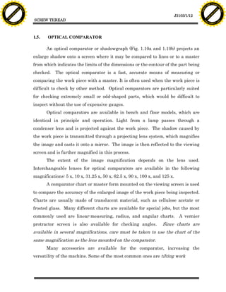 F T ra n sf o                                                                                                                       F T ra n sf o
          PD                   rm                                                                                                             PD                   rm
      Y                                                                                                                                   Y
 Y




                                                                                                                                     Y
                                er




                                                                                                                                                                    er
ABB




                                                                                                                                    ABB
                          y




                                                                                                                                                              y
                       bu




                                                                                                                                                           bu
                                    2.0




                                                                                                                                                                        2.0
                     to




                                                                                                                                                         to
                  re




                                                                                                                                                      re
                                                                                                                      J3103/1/12
                he




                                                                                                                                                    he
           k




                                                                                                                                               k
          lic




                                                                                                                                              lic
                                          SCREW THREAD
      C




                                                                                                                                          C
      w                        om                                                                                                         w                        om
  w




                                                                                                                                      w
          w.                                                                                                                                  w.
               A B B Y Y.c                                                                                                                         A B B Y Y.c




                                          1.5.   OPTICAL COMPARATOR

                                                 An optical comparator or shadowgraph (Fig. 1.10a and 1.10b) projects an
                                          enlarge shadow onto a screen where it may be compared to lines or to a master
                                          from which indicates the limits of the dimensions or the contour of the part being
                                          checked.   The optical comparator is a fast, accurate means of measuring or
                                          comparing the work piece with a master. It is often used when the work piece is
                                          difficult to check by other method. Optical comparators are particularly suited
                                          for checking extremely small or odd-shaped parts, which would be difficult to
                                          inspect without the use of expensive gauges.
                                                 Optical comparators are available in bench and floor models, which are
                                          identical in principle and operation. Light from a lamp passes through a
                                          condenser lens and is projected against the work piece. The shadow caused by
                                          the work piece is transmitted through a projecting lens system, which magnifies
                                          the image and casts it onto a mirror. The image is then reflected to the viewing
                                          screen and is further magnified in this process.
                                                 The extent of the image magnification depends on the lens used.
                                          Interchangeable lenses for optical comparators are available in the following
                                          magnifications: 5 x, 10 x, 31.25 x, 50 x, 62.5 x, 90 x, 100 x, and 125 x.
                                                 A comparator chart or master form mounted on the viewing screen is used
                                          to compare the accuracy of the enlarged image of the work piece being inspected.
                                          Charts are usually made of translucent material, such as cellulose acetate or
                                          frosted glass. Many different charts are available for special jobs, but the most
                                          commonly used are linear-measuring, radius, and angular charts.               A vernier
                                          protractor screen is also available for checking angles.           Since charts are
                                          available in several magnifications, care must be taken to use the chart of the
                                          same magnification as the lens mounted on the comparator.
                                                 Many accessories are available for the comparator, increasing the
                                          versatility of the machine. Some of the most common ones are tilting work
 