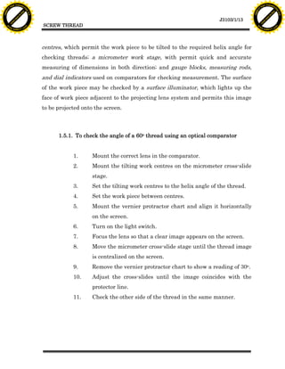 F T ra n sf o                                                                                                                  F T ra n sf o
          PD                   rm                                                                                                        PD                   rm
      Y                                                                                                                              Y
 Y




                                                                                                                                Y
                                er




                                                                                                                                                               er
ABB




                                                                                                                               ABB
                          y




                                                                                                                                                         y
                       bu




                                                                                                                                                      bu
                                    2.0




                                                                                                                                                                   2.0
                     to




                                                                                                                                                    to
                  re




                                                                                                                                                 re
                                                                                                                 J3103/1/13
                he




                                                                                                                                               he
           k




                                                                                                                                          k
          lic




                                                                                                                                         lic
                                          SCREW THREAD
      C




                                                                                                                                     C
      w                        om                                                                                                    w                        om
  w




                                                                                                                                 w
          w.                                                                                                                             w.
               A B B Y Y.c                                                                                                                    A B B Y Y.c




                                          centres, which permit the work piece to be tilted to the required helix angle for
                                          checking threads; a micrometer work stage, with permit quick and accurate
                                          measuring of dimensions in both direction; and gauge blocks, measuring rods,
                                          and dial indicators used on comparators for checking measurement. The surface
                                          of the work piece may be checked by a surface illuminator, which lights up the
                                          face of work piece adjacent to the projecting lens system and permits this image
                                          to be projected onto the screen.



                                                1.5.1. To check the angle of a 60o thread using an optical comparator


                                                      1.      Mount the correct lens in the comparator.
                                                      2.      Mount the tilting work centres on the micrometer cross-slide
                                                              stage.
                                                      3.      Set the tilting work centres to the helix angle of the thread.
                                                      4.      Set the work piece between centres.
                                                      5.      Mount the vernier protractor chart and align it horizontally
                                                              on the screen.
                                                      6.      Turn on the light switch.
                                                      7.      Focus the lens so that a clear image appears on the screen.
                                                      8.      Move the micrometer cross-slide stage until the thread image
                                                              is centralized on the screen.
                                                      9.      Remove the vernier protractor chart to show a reading of 30o.
                                                      10.     Adjust the cross-slides until the image coincides with the
                                                              protector line.
                                                      11.     Check the other side of the thread in the same manner.
 