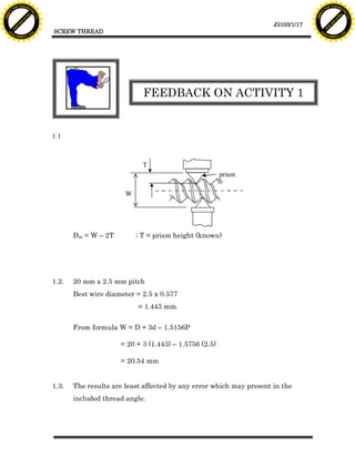 F T ra n sf o                                                                                                               F T ra n sf o
          PD                   rm                                                                                                     PD                   rm
      Y                                                                                                                           Y
 Y




                                                                                                                             Y
                                er




                                                                                                                                                            er
ABB




                                                                                                                            ABB
                          y




                                                                                                                                                      y
                       bu




                                                                                                                                                   bu
                                    2.0




                                                                                                                                                                2.0
                     to




                                                                                                                                                 to
                  re




                                                                                                                                              re
                                                                                                               J3103/1/17
                he




                                                                                                                                            he
           k




                                                                                                                                       k
          lic




                                                                                                                                      lic
                                          SCREW THREAD
      C




                                                                                                                                  C
      w                        om                                                                                                 w                        om
  w




                                                                                                                              w
          w.                                                                                                                          w.
               A B B Y Y.c                                                                                                                 A B B Y Y.c




                                                                       FEEDBACK ON ACTIVITY 1


                                          1.1



                                                                       T
                                                                                                 prism

                                                                 W




                                                 Dm = W – 2T         ; T = prism height (known)




                                          1.2.   20 mm x 2.5 mm pitch
                                                 Best wire diameter = 2.5 x 0.577
                                                                     = 1.443 mm.


                                                 From formula W = D + 3d – 1.5156P

                                                               = 20 + 3 (1.443) – 1.5756 (2.5)

                                                               = 20.54 mm


                                          1.3.   The results are least affected by any error which may present in the
                                                 included thread angle.
 
