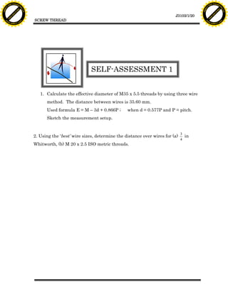 F T ra n sf o                                                                                                                 F T ra n sf o
          PD                   rm                                                                                                       PD                   rm
      Y                                                                                                                             Y
 Y




                                                                                                                               Y
                                er




                                                                                                                                                              er
ABB




                                                                                                                              ABB
                          y




                                                                                                                                                        y
                       bu




                                                                                                                                                     bu
                                    2.0




                                                                                                                                                                  2.0
                     to




                                                                                                                                                   to
                  re




                                                                                                                                                re
                                                                                                                 J3103/1/20
                he




                                                                                                                                              he
           k




                                                                                                                                         k
          lic




                                                                                                                                        lic
                                          SCREW THREAD
      C




                                                                                                                                    C
      w                        om                                                                                                   w                        om
  w




                                                                                                                                w
          w.                                                                                                                            w.
               A B B Y Y.c                                                                                                                   A B B Y Y.c




                                                                       SELF-ASSESSMENT 1


                                             1. Calculate the effective diameter of M35 x 5.5 threads by using three wire
                                                method. The distance between wires is 35.60 mm.
                                                Used formula E = M – 3d + 0.866P ;       when d = 0.577P and P = pitch.
                                                Sketch the measurement setup.


                                                                                                                      3
                                          2. Using the ‘best’ wire sizes, determine the distance over wires for (a)     in
                                                                                                                      4
                                          Whitworth, (b) M 20 x 2.5 ISO metric threads.
 