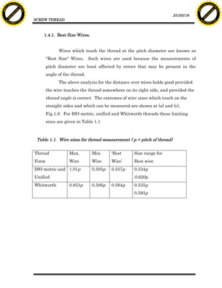 F T ra n sf o                                                                                                                F T ra n sf o
          PD                   rm                                                                                                      PD                   rm
      Y                                                                                                                            Y
 Y




                                                                                                                              Y
                                er




                                                                                                                                                             er
ABB




                                                                                                                             ABB
                          y




                                                                                                                                                       y
                       bu




                                                                                                                                                    bu
                                    2.0




                                                                                                                                                                 2.0
                     to




                                                                                                                                                  to
                  re




                                                                                                                                               re
                                                                                                                 J3103/1/8
                he




                                                                                                                                             he
           k




                                                                                                                                        k
          lic




                                                                                                                                       lic
                                          SCREW THREAD
      C




                                                                                                                                   C
      w                        om                                                                                                  w                        om
  w




                                                                                                                               w
          w.                                                                                                                           w.
               A B B Y Y.c                                                                                                                  A B B Y Y.c




                                              1.4.1. Best Size Wires.


                                                       Wires which touch the thread at the pitch diameter are known as
                                                 "Best Size" Wires. Such wires are used because the measurements of
                                                 pitch diameter are least affected by errors that may be present in the
                                                 angle of the thread.
                                                       The above analysis for the distance over wires holds good provided
                                                 the wire touches the thread somewhere on its right side, and provided the
                                                 thread angle is correct. The extremes of wire sizes which touch on the
                                                 straight sides and which can be measured are shown at (a) and (c),
                                                 Fig.1.9. For ISO metric, unified and Whitworth threads these limiting
                                                 sizes are given in Table 1.1



                                           Table 1.1. Wire sizes for thread measurement ( p = pitch of thread)

                                          Thread             Max.       Min.     ‘Best      Size range for
                                          Form               Wire       Wire     Wire’      Best wire
                                          ISO metric and 1.01p          0.505p   0.557p     0.534p
                                          Unified                                           0.620p
                                          Whitworth          0.853p     0.506p   0.564p     0.535p
                                                                                            0.593p
 