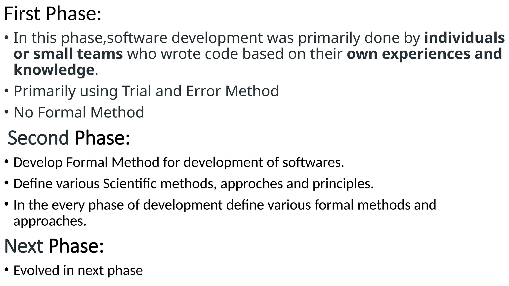 First Phase:
• In this phase,software development was primarily done by individuals
or small teams who wrote code based on their own experiences and
knowledge.
• Primarily using Trial and Error Method
• No Formal Method
Second Phase:
• Develop Formal Method for development of softwares.
• Define various Scientific methods, approches and principles.
• In the every phase of development define various formal methods and
approaches.
Next Phase:
• Evolved in next phase
 