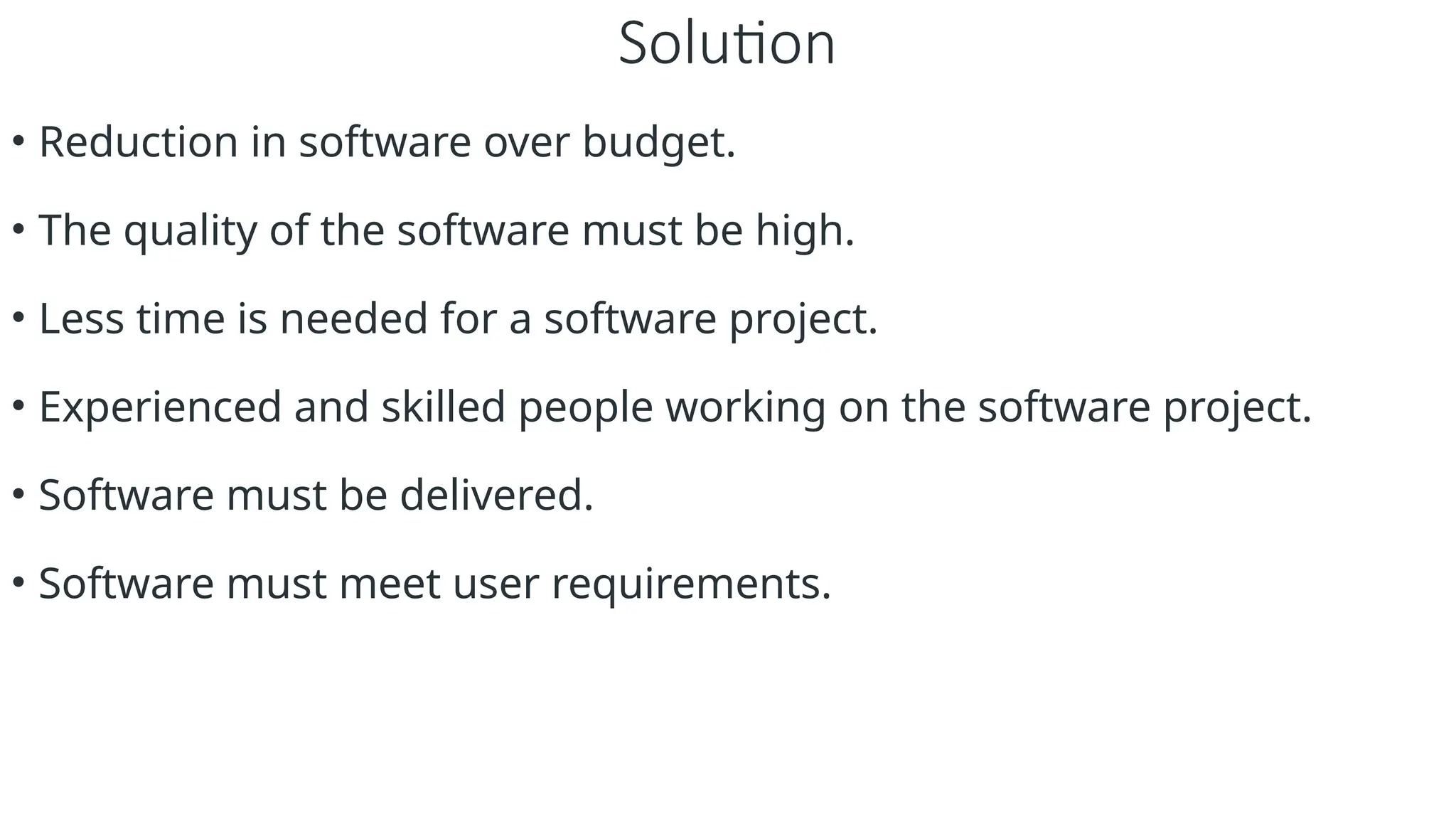 Solution
• Reduction in software over budget.
• The quality of the software must be high.
• Less time is needed for a software project.
• Experienced and skilled people working on the software project.
• Software must be delivered.
• Software must meet user requirements.
 