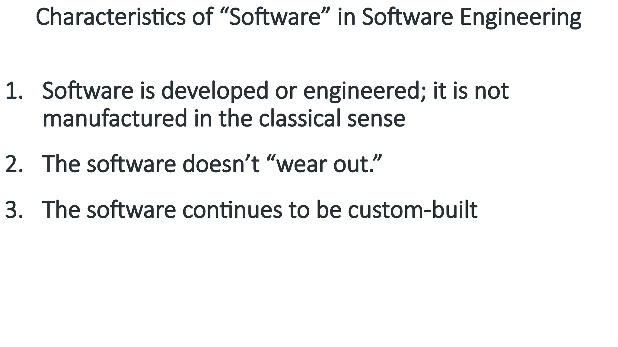 Characteristics of “Software” in Software Engineering
1. Software is developed or engineered; it is not
manufactured in the classical sense
2. The software doesn’t “wear out.”
3. The software continues to be custom-built
 