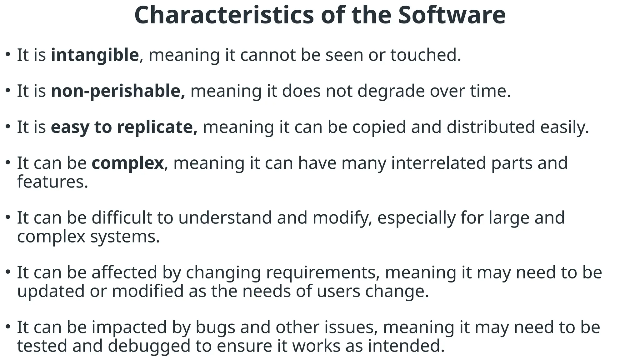 Characteristics of the Software
• It is intangible, meaning it cannot be seen or touched.
• It is non-perishable, meaning it does not degrade over time.
• It is easy to replicate, meaning it can be copied and distributed easily.
• It can be complex, meaning it can have many interrelated parts and
features.
• It can be difficult to understand and modify, especially for large and
complex systems.
• It can be affected by changing requirements, meaning it may need to be
updated or modified as the needs of users change.
• It can be impacted by bugs and other issues, meaning it may need to be
tested and debugged to ensure it works as intended.
 