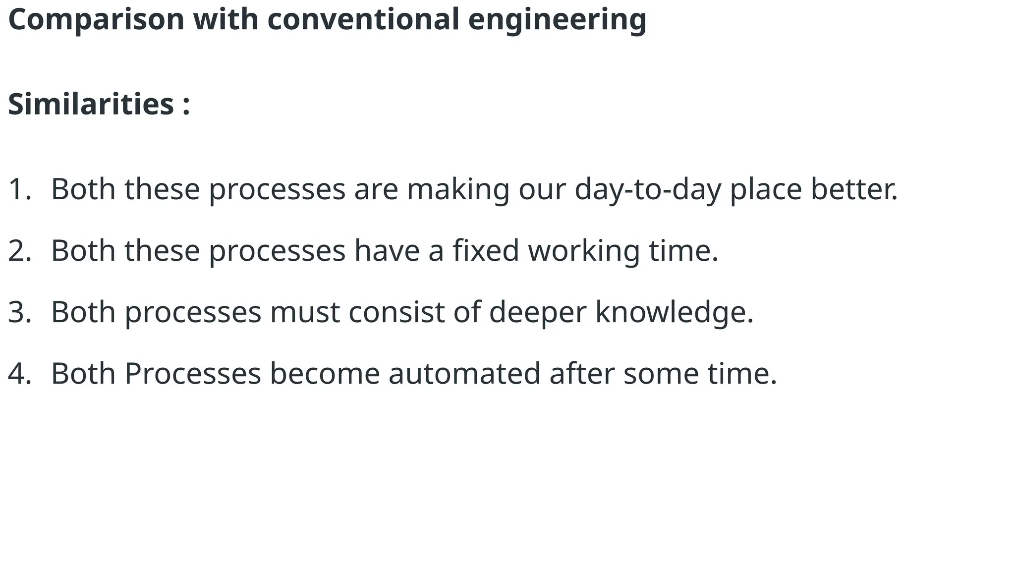 Comparison with conventional engineering
Similarities :
1. Both these processes are making our day-to-day place better.
2. Both these processes have a fixed working time.
3. Both processes must consist of deeper knowledge.
4. Both Processes become automated after some time.
 