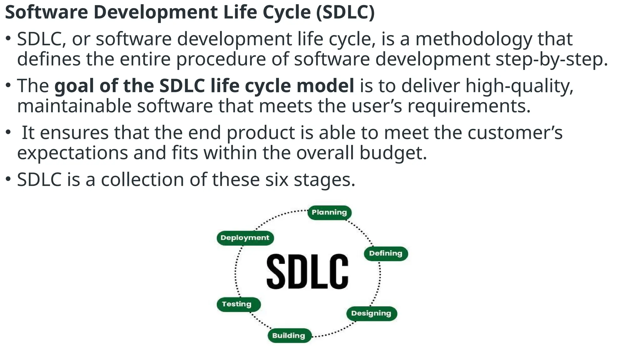Software Development Life Cycle (SDLC)
• SDLC, or software development life cycle, is a methodology that
defines the entire procedure of software development step-by-step.
• The goal of the SDLC life cycle model is to deliver high-quality,
maintainable software that meets the user’s requirements.
• It ensures that the end product is able to meet the customer’s
expectations and fits within the overall budget.
• SDLC is a collection of these six stages.
 