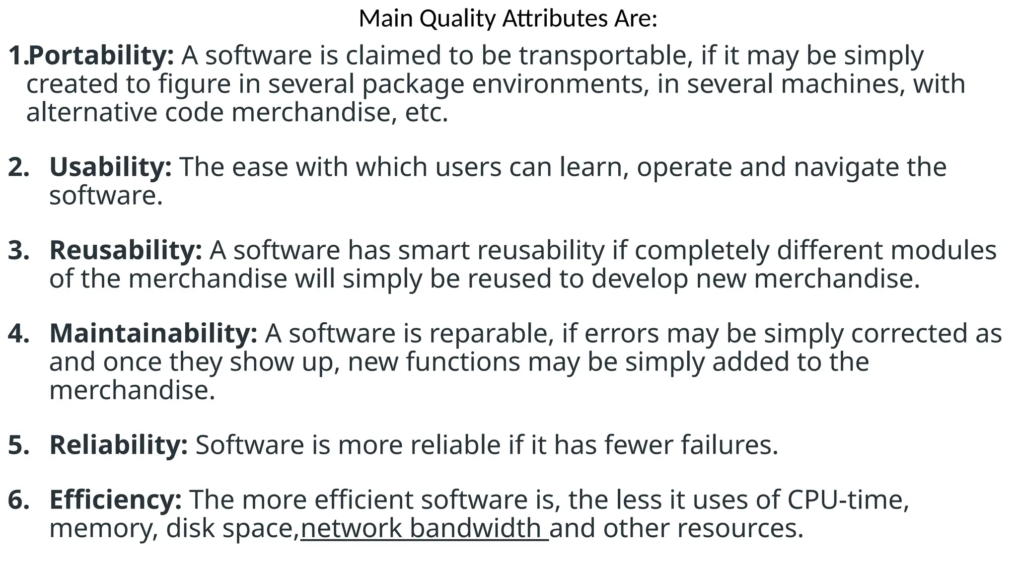 Main Quality Attributes Are:
1.Portability: A software is claimed to be transportable, if it may be simply
created to figure in several package environments, in several machines, with
alternative code merchandise, etc.
2. Usability: The ease with which users can learn, operate and navigate the
software.
3. Reusability: A software has smart reusability if completely different modules
of the merchandise will simply be reused to develop new merchandise.
4. Maintainability: A software is reparable, if errors may be simply corrected as
and once they show up, new functions may be simply added to the
merchandise.
5. Reliability: Software is more reliable if it has fewer failures.
6. Efficiency: The more efficient software is, the less it uses of CPU-time,
memory, disk space,network bandwidth and other resources.
 