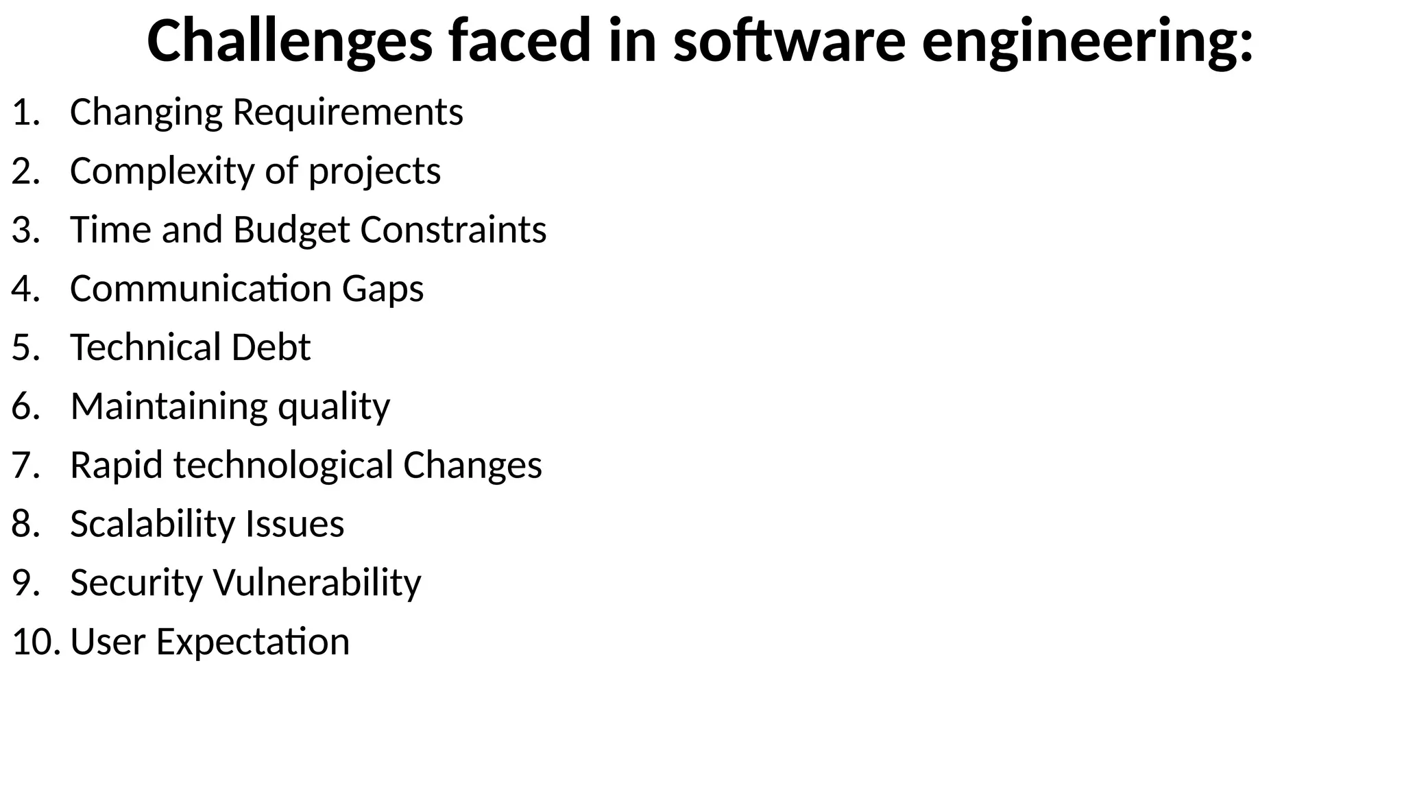 Challenges faced in software engineering:
1. Changing Requirements
2. Complexity of projects
3. Time and Budget Constraints
4. Communication Gaps
5. Technical Debt
6. Maintaining quality
7. Rapid technological Changes
8. Scalability Issues
9. Security Vulnerability
10. User Expectation
 