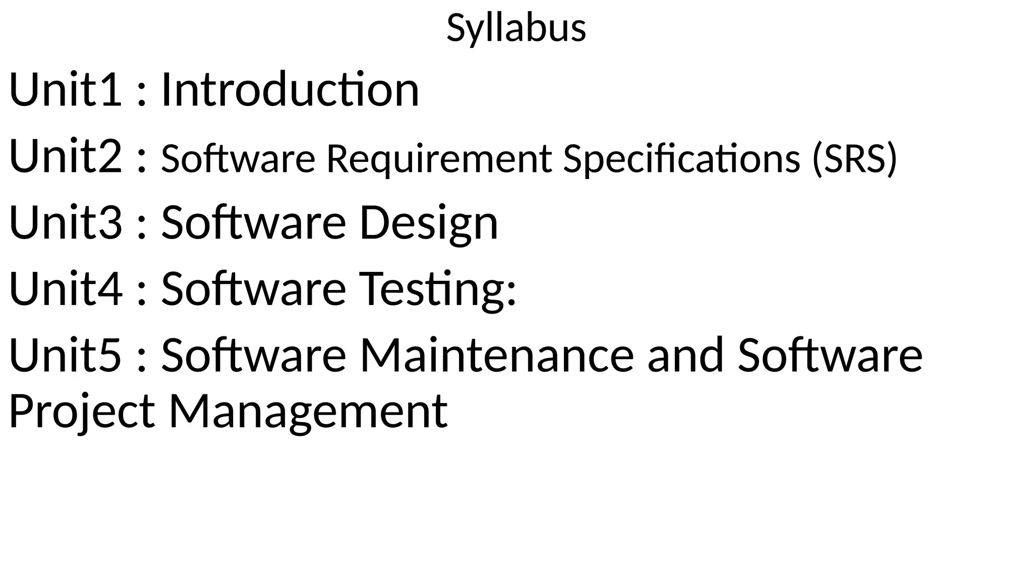 Syllabus
Unit1 : Introduction
Unit2 : Software Requirement Specifications (SRS)
Unit3 : Software Design
Unit4 : Software Testing:
Unit5 : Software Maintenance and Software
Project Management
 