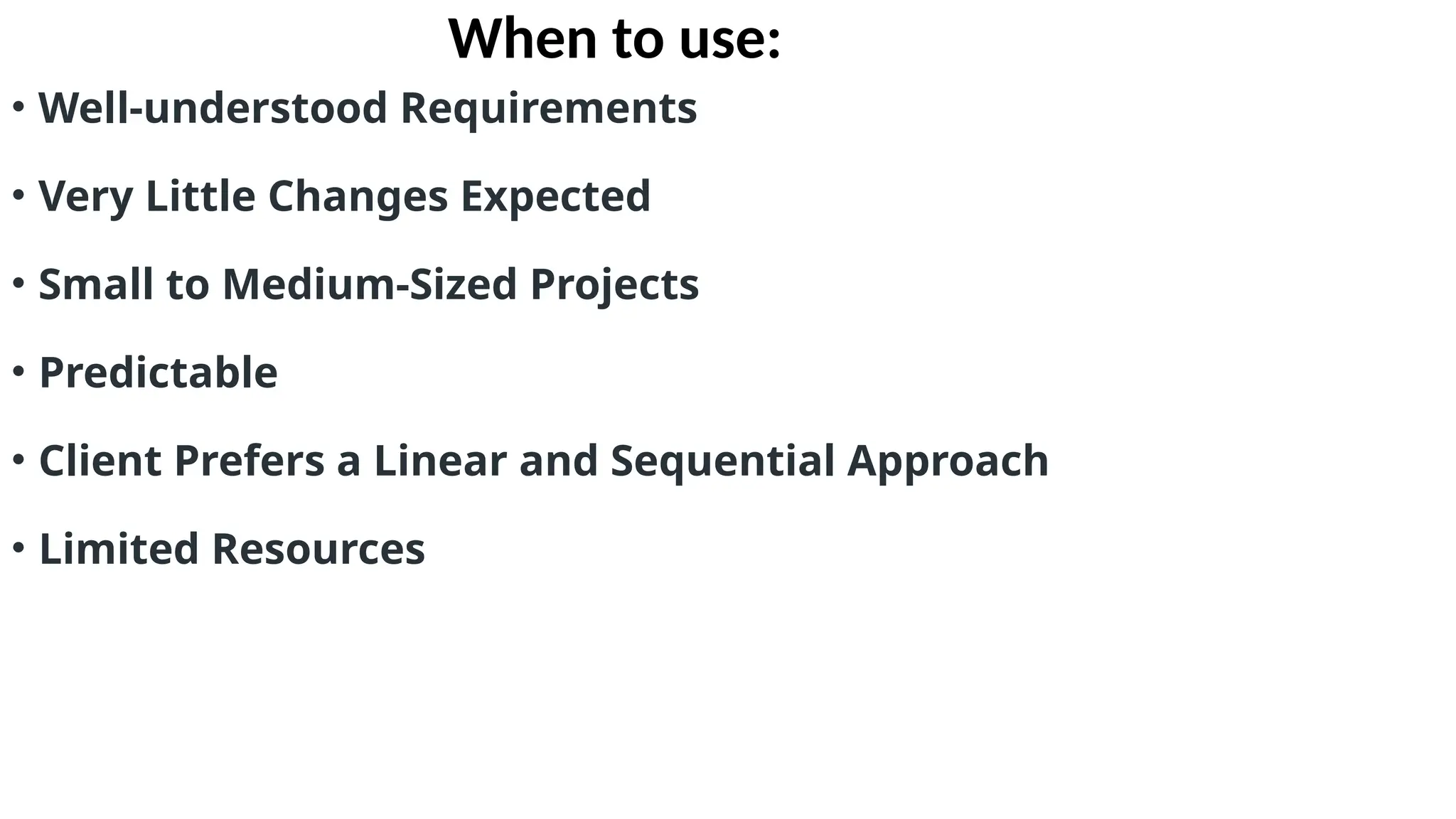 When to use:
• Well-understood Requirements
• Very Little Changes Expected
• Small to Medium-Sized Projects
• Predictable
• Client Prefers a Linear and Sequential Approach
• Limited Resources
 