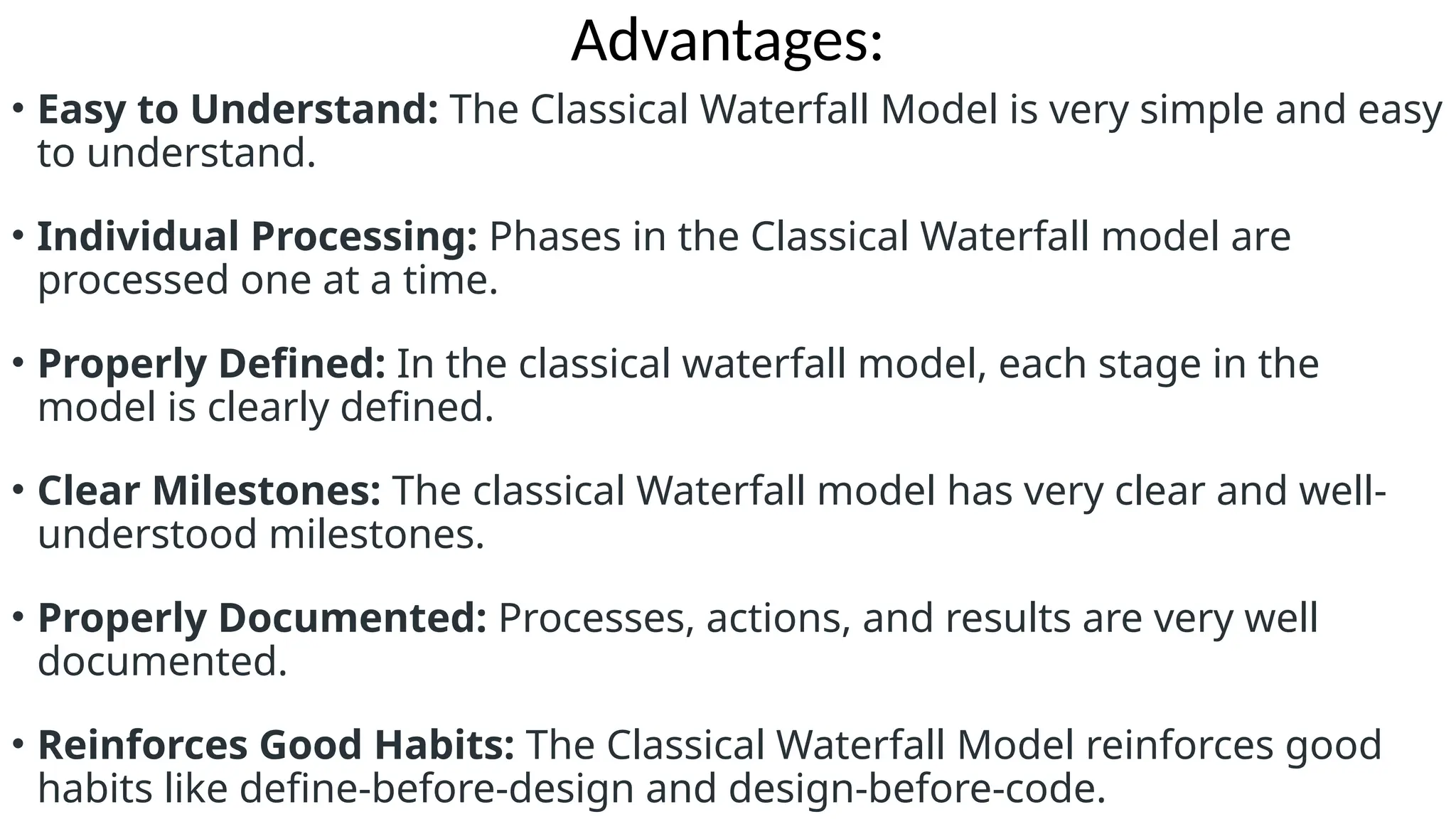 Advantages:
• Easy to Understand: The Classical Waterfall Model is very simple and easy
to understand.
• Individual Processing: Phases in the Classical Waterfall model are
processed one at a time.
• Properly Defined: In the classical waterfall model, each stage in the
model is clearly defined.
• Clear Milestones: The classical Waterfall model has very clear and well-
understood milestones.
• Properly Documented: Processes, actions, and results are very well
documented.
• Reinforces Good Habits: The Classical Waterfall Model reinforces good
habits like define-before-design and design-before-code.
 