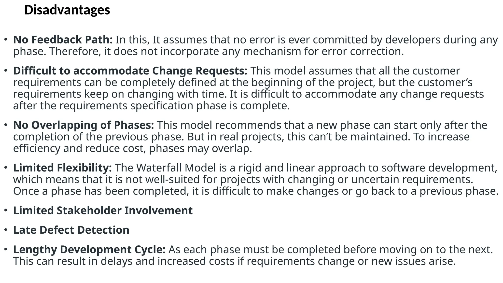 Disadvantages
• No Feedback Path: In this, It assumes that no error is ever committed by developers during any
phase. Therefore, it does not incorporate any mechanism for error correction.
• Difficult to accommodate Change Requests: This model assumes that all the customer
requirements can be completely defined at the beginning of the project, but the customer’s
requirements keep on changing with time. It is difficult to accommodate any change requests
after the requirements specification phase is complete.
• No Overlapping of Phases: This model recommends that a new phase can start only after the
completion of the previous phase. But in real projects, this can’t be maintained. To increase
efficiency and reduce cost, phases may overlap.
• Limited Flexibility: The Waterfall Model is a rigid and linear approach to software development,
which means that it is not well-suited for projects with changing or uncertain requirements.
Once a phase has been completed, it is difficult to make changes or go back to a previous phase.
• Limited Stakeholder Involvement
• Late Defect Detection
• Lengthy Development Cycle: As each phase must be completed before moving on to the next.
This can result in delays and increased costs if requirements change or new issues arise.
 