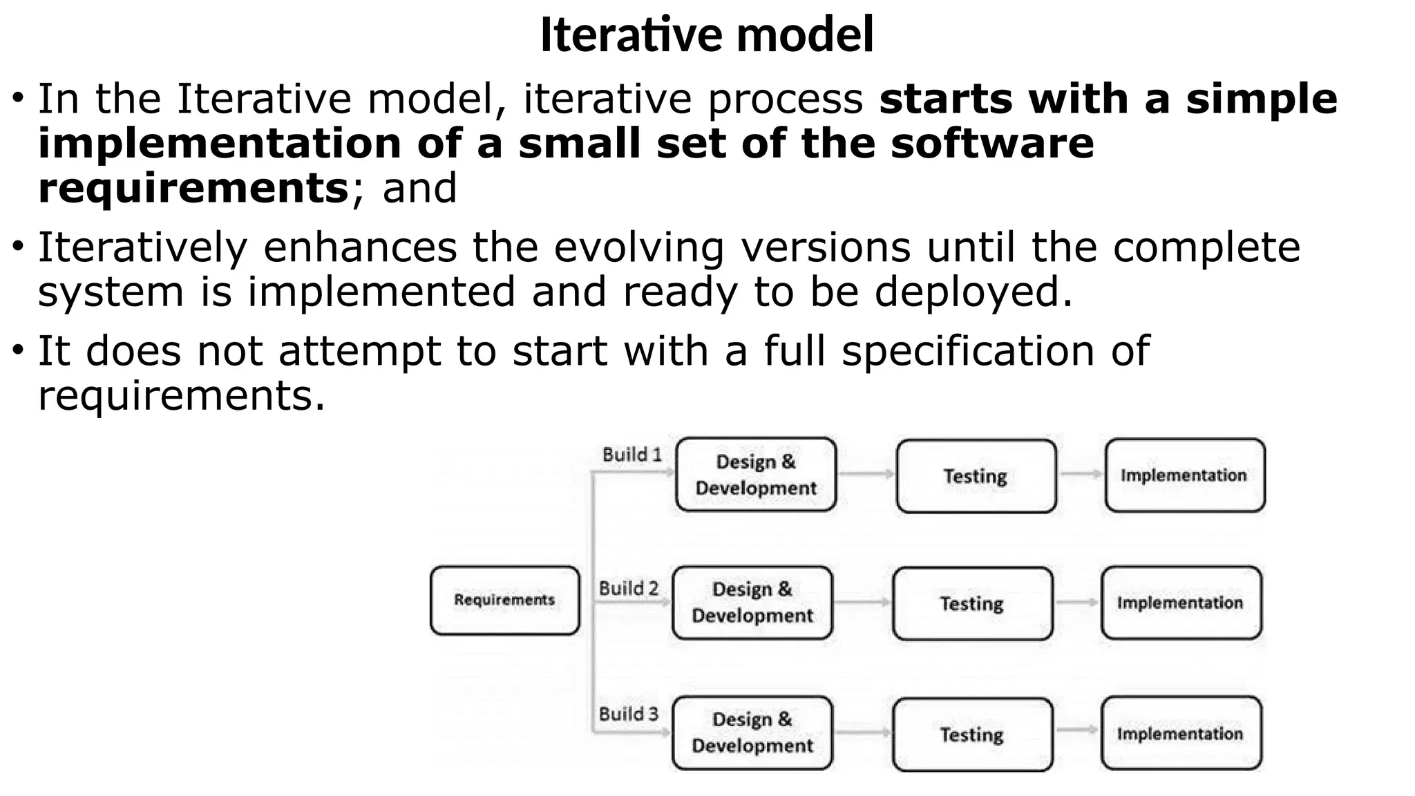 Iterative model
• In the Iterative model, iterative process starts with a simple
implementation of a small set of the software
requirements; and
• Iteratively enhances the evolving versions until the complete
system is implemented and ready to be deployed.
• It does not attempt to start with a full specification of
requirements.
 