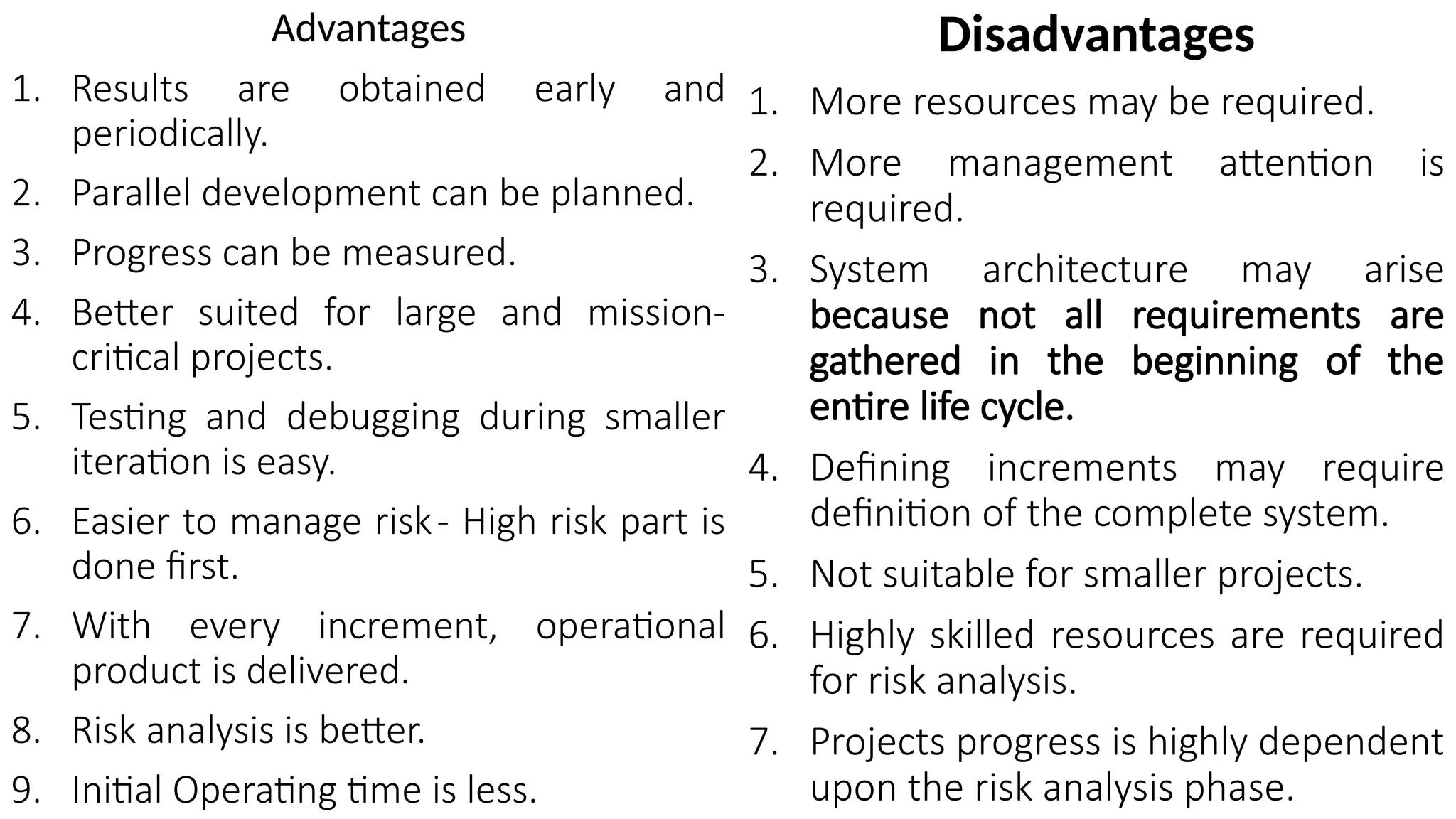 Advantages
1. Results are obtained early and
periodically.
2. Parallel development can be planned.
3. Progress can be measured.
4. Better suited for large and mission-
critical projects.
5. Testing and debugging during smaller
iteration is easy.
6. Easier to manage risk- High risk part is
done first.
7. With every increment, operational
product is delivered.
8. Risk analysis is better.
9. Initial Operating time is less.
Disadvantages
1. More resources may be required.
2. More management attention is
required.
3. System architecture may arise
because not all requirements are
gathered in the beginning of the
entire life cycle.
4. Defining increments may require
definition of the complete system.
5. Not suitable for smaller projects.
6. Highly skilled resources are required
for risk analysis.
7. Projects progress is highly dependent
upon the risk analysis phase.
 
